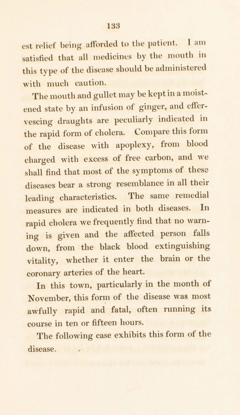 est relief being afforded to the patient. Iam satisfied that all medicines by the mouth in this type of the disease should be administered with much caution. The mouth and gullet may be kept in a moist- ened state by an infusion of ginger, and effer- vescing draughts are peculiarly indicated in the rapid form of cholera. Compare this form of the disease with apoplexy, from blood charged with excess of free carbon, and we shall find that most of the symptoms of these diseases bear a strong resemblance in all their leading characteristics. The same remedial measures are indicated in both diseases. In rapid cholera we frequently find that no warn- ing is given and the affected person falls down, from the black blood extinguishing vitality, whether it enter the brain or the coronary arteries of the heart. In this town, particularly in the month of November, this form of the disease was most awfully rapid and fatal, often running its course in ten or fifteen hours. The following case exhibits this form of the disease.