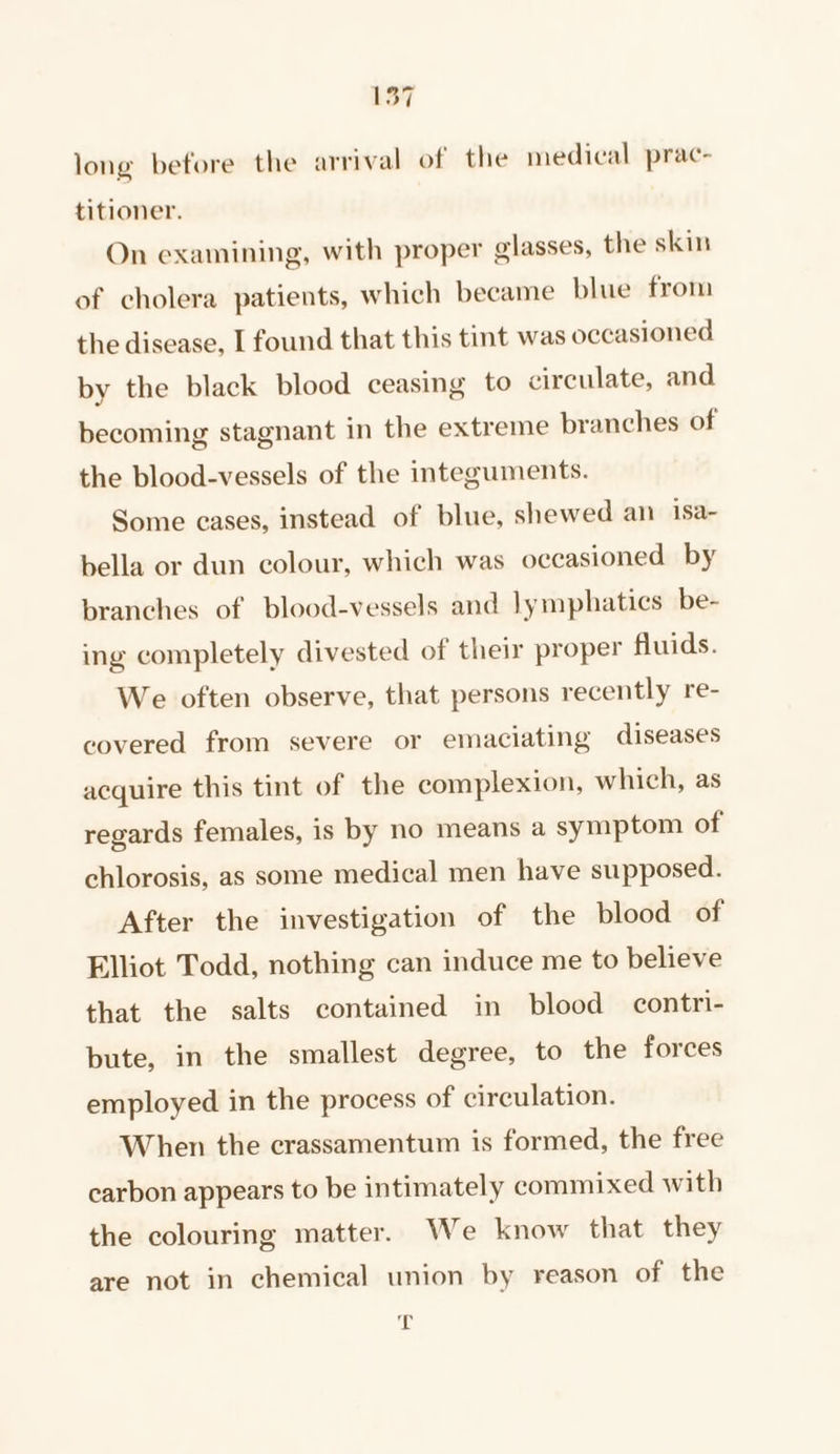 long before the arrival of the medical prac- titioner. On examining, with proper glasses, the skin of cholera patients, which became blue from the disease, I found that this tint was occasioned by the black blood ceasing to circulate, and becoming stagnant in the extreme branches of the blood-vessels of the integuments. Some cases, instead of blue, shewed an isa~ bella or dun colour, which was occasioned by branches of blood-vessels and lymphatics be- ing completely divested of their proper fluids. We often observe, that persons recently re- covered from severe or emaciating diseases acquire this tint of the complexion, which, as regards females, is by no means a symptom of chlorosis, as some medical men have supposed. After the investigation of the blood of Elliot Todd, nothing can induce me to believe that the salts contained in blood contri- bute, in the smallest degree, to the forces employed in the process of circulation. When the crassamentum is formed, the free carbon appears to be intimately commixed with the colouring matter. We know that they are not in chemical union by reason of the it