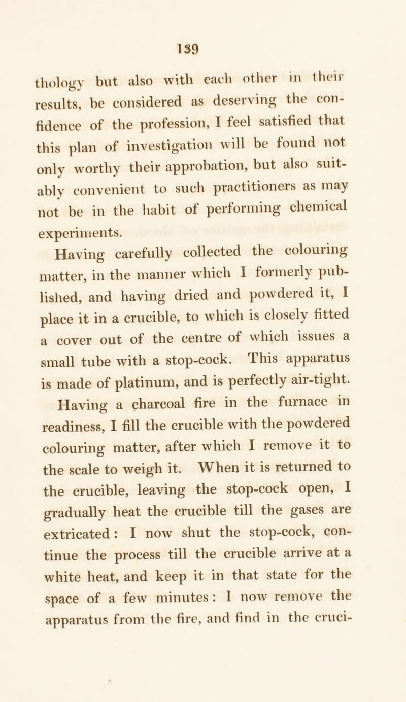 thology but also with each other in their results, be considered as deserving the con- fidence of the profession, I feel satisfied that this plan of investigation will be found not only worthy their approbation, but also suit- ably convenient to such practitioners as may not be in the habit of performing chemical experiments. Having carefully collected the colouring matter, in the manner which I formerly pub- lished, and having dried and powdered it, I place it in a crucible, to which is closely fitted a cover out of the centre of which issues a small tube with a stop-cock. This apparatus is made of platinum, and is perfectly air-tight. Having a charcoal fire in the furnace in readiness, I fill the crucible with the powdered colouring matter, after which I remove it to the scale to weigh it. When it is returned to the crucible, leaving the stop-cock open, I gradually heat the crucible till the gases are extricated: I now shut the stop-cock, con- tinue the process till the crucible arrive at a white heat, and keep it in that state for the space of a few minutes: I now remove the apparatus from the fire, and find in the cruci-