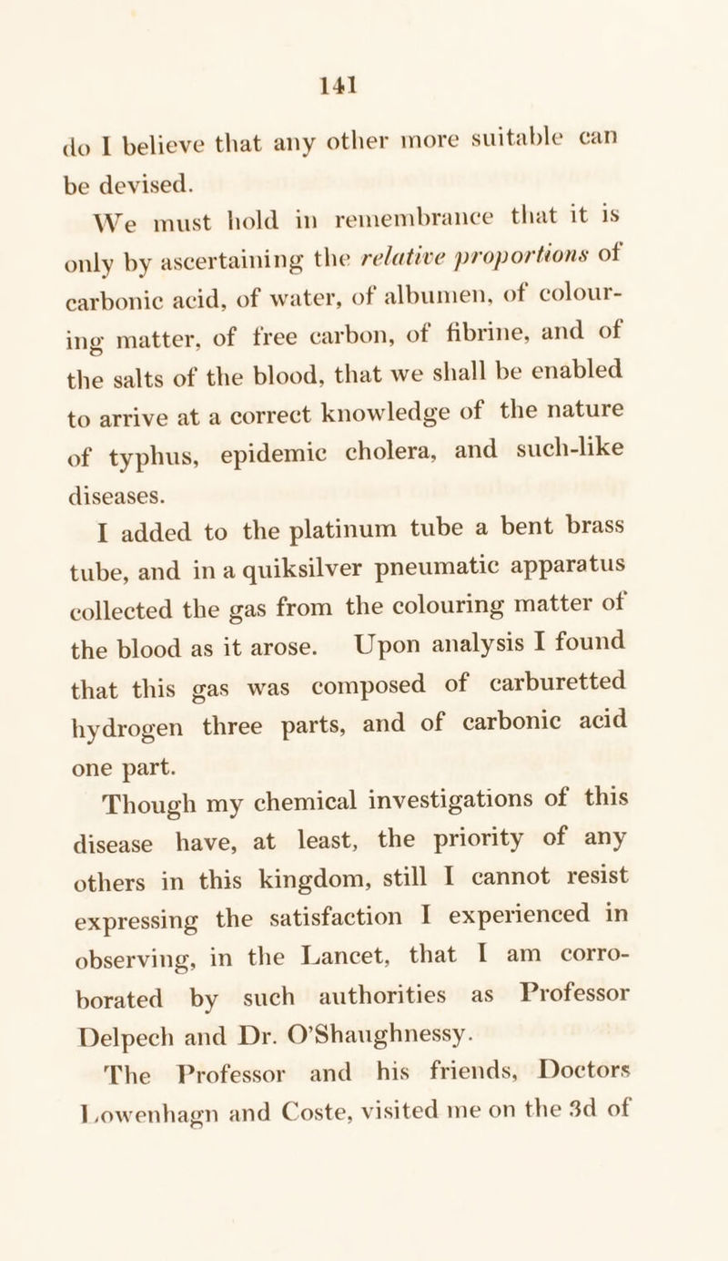 do I believe that any other more suitable can be devised. We must hold in remembrance that it 1s only by ascertaining the relative proportions of carbonic acid, of water, of albumen, of colour- ing matter, of free carbon, of fibrine, and of the salts of the blood, that we shall be enabled to arrive at a correct knowledge of the nature of typhus, epidemic cholera, and_ such-like diseases. I added to the platinum tube a bent brass tube, and ina quiksilver pneumatic apparatus collected the gas from the colouring matter of the blood as it arose. Upon analysis I found that this gas was composed of carburetted hydrogen three parts, and of carbonic acid one part. Though my chemical investigations of this disease have, at least, the priority of any others in this kingdom, still I cannot resist expressing the satisfaction I experienced in observing, in the Lancet, that I am corro- borated by such authorities as Professor Delpech and Dr. O'Shaughnessy. The Professor and his friends, Doctors Lowenhagn and Coste, visited me on the 3d of