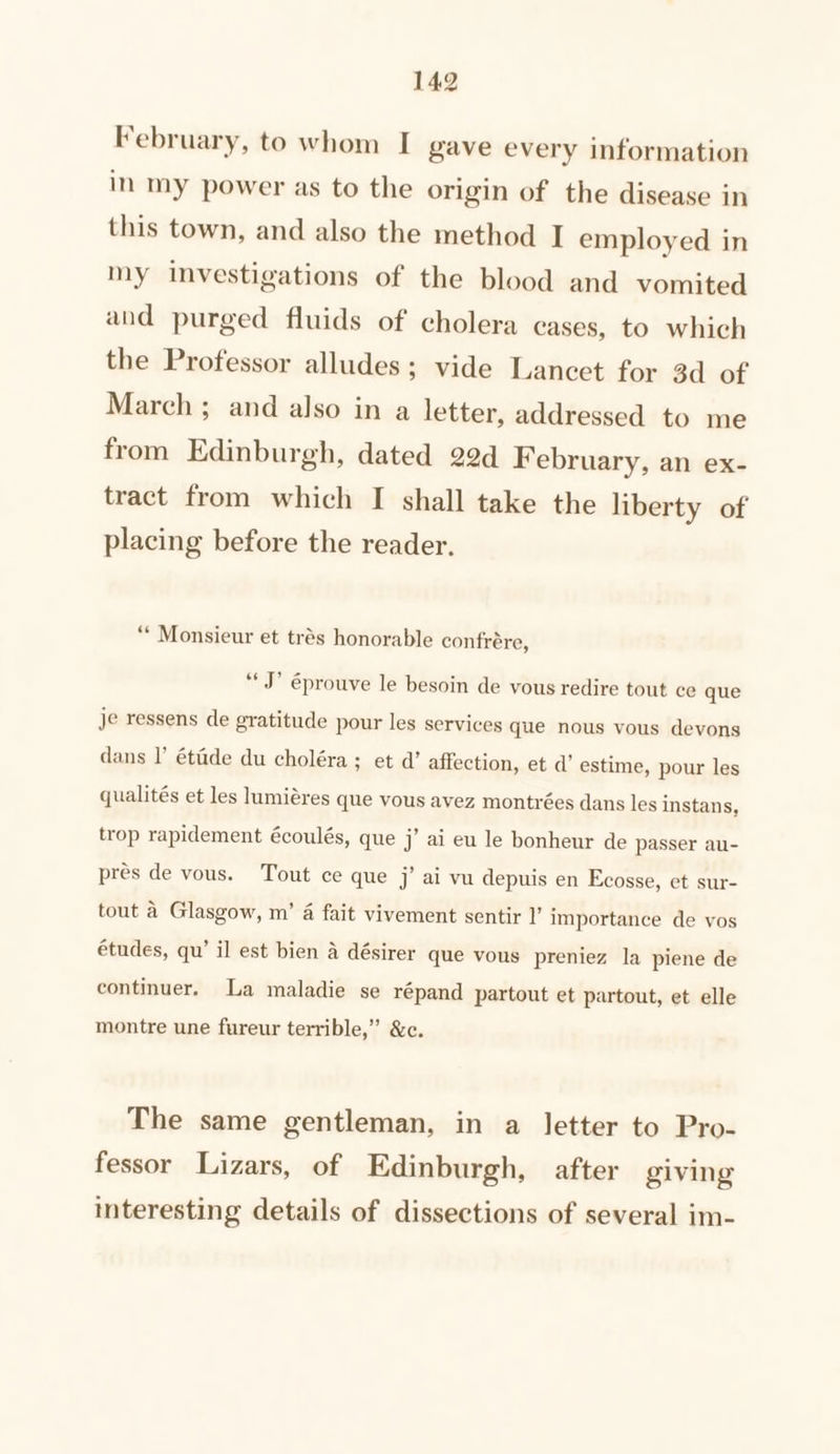 February, to whom I gave every information in my power as to the origin of the disease in this town, and also the method I employed in my investigations of the blood and vomited and purged fluids of cholera cases, to which the Professor alludes; vide Lancet for 3d of March; and also in a letter, addressed to me from Edinburgh, dated 22d February, an ex- tract from which I shall take the liberty of placing before the reader. “* Monsieur et trés honorable confrére, “J? éprouve le besoin de vous redire tout ce que je ressens de gratitude pour les services que nous vous devons dans I’ étade du choléra; et a’ affection, et d’ estime, pour les qualités et les lumiéres que vous avez montrées dans les instans, trop rapidement écoulés, que j’ ai eu le bonheur de passer au- pres de vous. Tout ce que j’ ai vu depuis en Ecosse, et sur- tout a Glasgow, m’ 4 fait vivement sentir I’ importance de vos études, qu’ il est bien a désirer que vous preniez la piene de continuer. La maladie se répand partout et partout, et elle montre une fureur terrible,” &amp;c. The same gentleman, in a letter to Pro- fessor Lizars, of Edinburgh, after giving interesting details of dissections of several im-