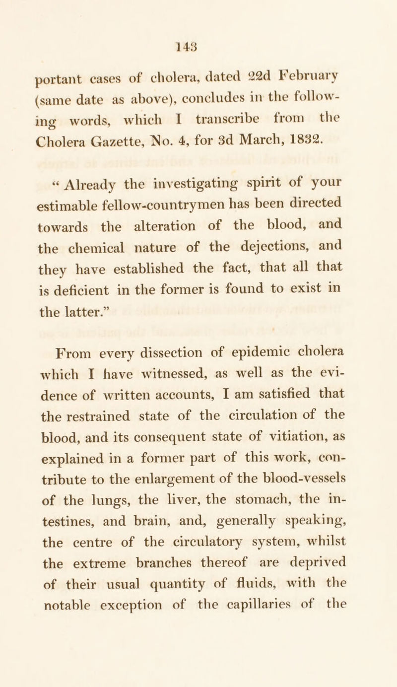 145 portant cases of cholera, dated 22d February (same date as above), concludes in the follow- ing words, which I transcribe from the Cholera Gazette, No. 4, for 3d March, 1832. « Already the investigating spirit of your estimable fellow-countrymen has been directed towards the alteration of the blood, and the chemical nature of the dejections, and they have established the fact, that all that is deficient in the former is found to exist in the latter.” From every dissection of epidemic cholera which I have witnessed, as well as the evi- dence of written accounts, I am satisfied that the restrained state of the circulation of the blood, and its consequent state of vitiation, as explained in a former part of this work, con- tribute to the enlargement of the blood-vessels of the lungs, the liver, the stomach, the in- testines, and brain, and, generally speaking, the centre of the circulatory system, whilst the extreme branches thereof are deprived of their usual quantity of fluids, with the notable exception of the capillaries of the
