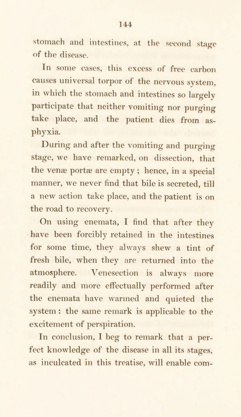 stomach and intestines, at the second stage of the disease. In some cases, this excess of free carbon causes universal torpor of the nervous system, in which the stomach and intestines so largely participate that neither vomiting nor purging take place, and the patient dies from as- phyxia. During and after the vomiting and purging stage, we have remarked, on dissection, that the venz porte are empty ; hence, in a special manner, we never find that bile is secreted, till a new action take place, and the patient is on the road to recovery. On using enemata, I find that after they ‘have been forcibly retained in the intestines for some time, they always shew a tint of fresh bile, when they are returned into the atmosphere. Venesection is always more readily and more effectually performed after the enemata have warmed and quieted the system: the same remark is applicable to the excitement of perspiration. In conclusion, I beg to remark that a per- fect knowledge of the disease in all its stages, as inculcated in this treatise, will enable com-