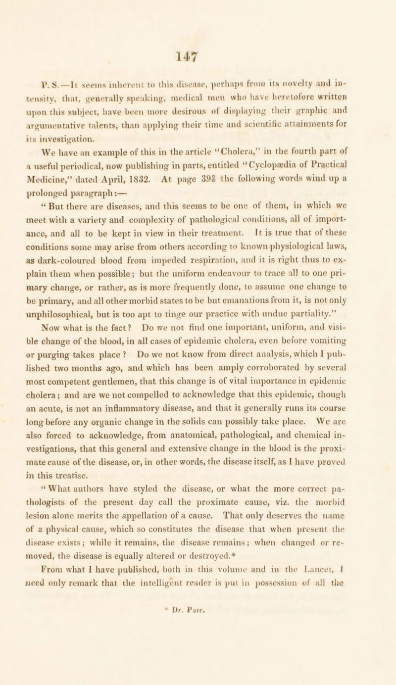 P.S.—It seems inherent to this disease, perhaps from its novelty and in- tensity, that, generally speaking, medical men who have heretofore written upon this subject, have been more desirous of displaying their graphic and argumentative talents, than applying their time and scientific attainments for its investigation. We have an example of this in the article “Cholera,” in the fourth part of a useful periodical, now publishing in parts, entitled “Cyclopadia of Practica} Medicine,” dated April, 1832. At page 398 the following words wind up a prolonged paragraph:— “ But there are diseases, and this seems te be one of them, in which we meet with a variety and complexity of pathological conditions, all of import- ance, and all to be kept in view in their treatment. It is true that of these conditions some may arise from others according to known physiological laws, as dark-coloured blood from impeded respiration, and it is right thus to ex- plain them when possible; but the uniform endeavour to trace all to one pri- mary change, or rather, as is more frequently done, to assume one change to be primary, and all other morbid states to be but emanations from it, is not only unphilosophical, but is too apt to tinge our practice with undue partiality.” Now what is the fact? Do we not find one important, uniform, and visi- ble change of the blood, in all cases of epidemic cholera, even before vomiting or purging takes place? Do we not know from direct analysis, which I pub- lished two months ago, and which has been amply corroborated by several most competent gentlemen, that this change is of vital importance in epidemic cholera; and are we not compelled to acknowledge that this epidemic, though an acute, is not an inflammatory disease, and that it generally runs its course long before any organic change in the solids can possibly take place. We are also forced to acknowledge, from anatomical, pathological, and chemical in- vestigations, that this general and extensive change in the blood is the proxi- mate cause of the disease, or, in other words, the disease itself, as I have proved in this treatise. ‘What authors have styled the disease, or what the more correct pa- thologists of the present day call the proximate cause, viz. the morbid lesion alone merits the appellation of a cause. That only deserves the name of a physical cause, which so constitutes the disease that when present the disease exists; while it remains, the disease remains; when changed or re- moved, the disease is equally altered or destroyed.* From what I have published, both in this volume and in the Lancet, | need only remark that the intelligent reader is put in possession of alj the * De. Pare