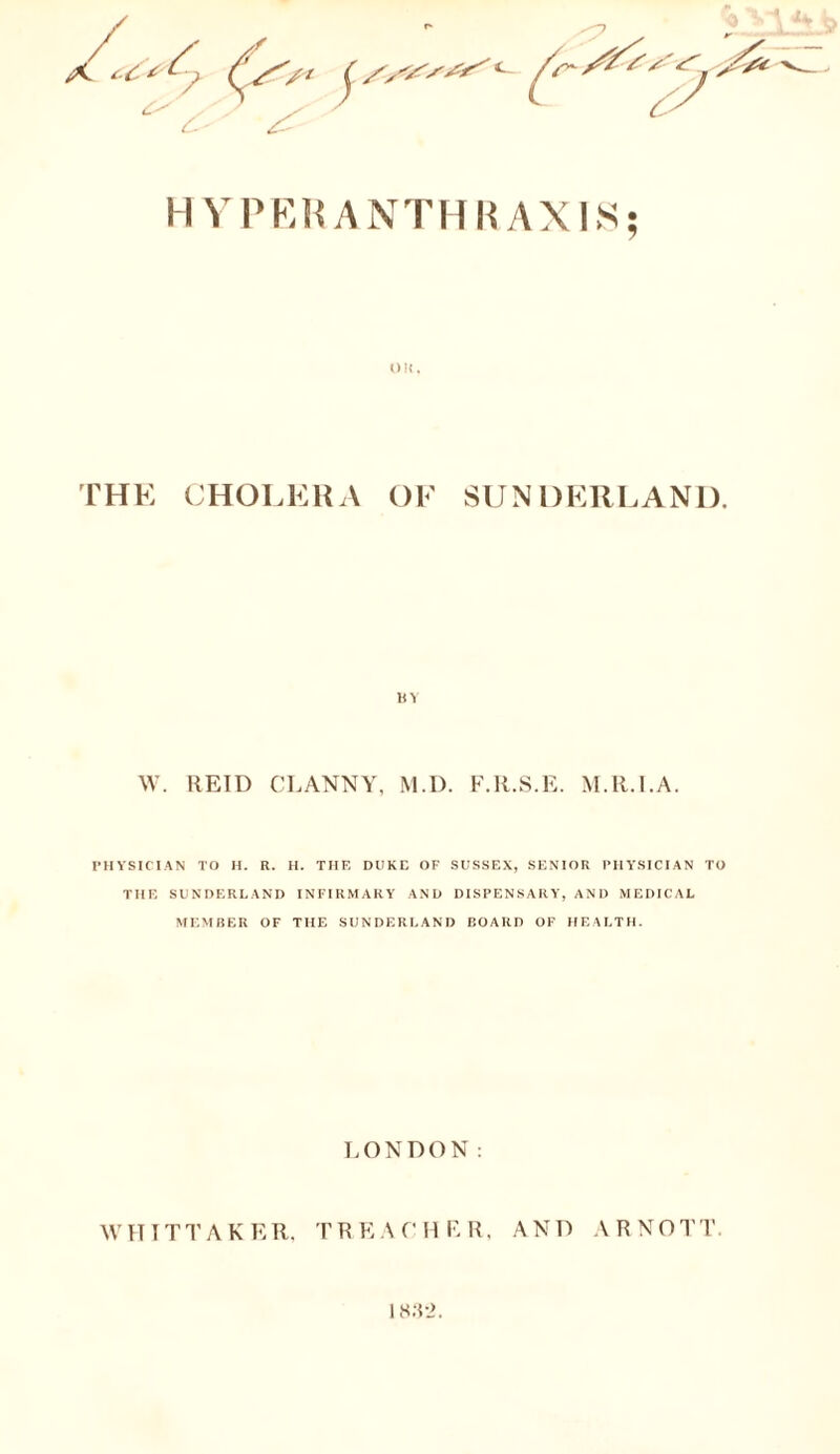 HYPE KANTHR AXKS; OK, THE CHOLERA OF SUNDERLAND. BY W. REID CLANNY, M.D. F.R.S.E. M.R.l.A. PHYSICIAN TO H. R. H. THE DUKE OF SUSSEX, SENIOR PHYSICIAN TO THE SUNDERLAND INFIRMARY AND DISPENSARY, AND MEDICAL MEMBER OF THE SUNDERLAND BOARD OF HEALTH. LONDON: WHITTAKER. TREACHER, AND ARNOTT. 1832.