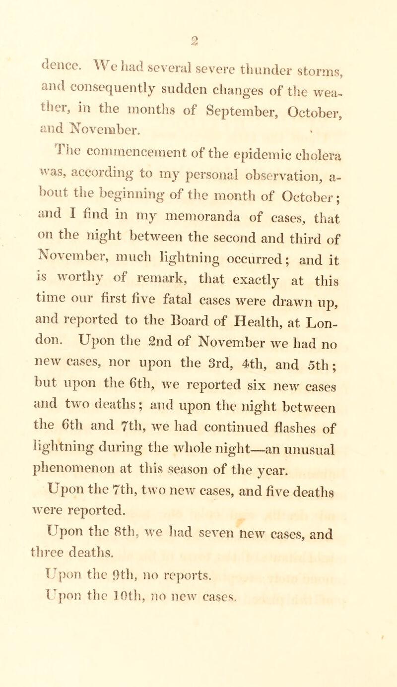 deuce. \\ e had several severe thunder storms, and consequently sudden changes of the wea- tlier, in the months of September, October, and November. The commencement of the epidemic cholera was» according to my personal observation, a- bout the beginning of the month of October; and I find in my memoranda of cases, that on the night between the second and third of November, much lightning occurred; and it is worthy of remark, that exactly at this time our first five fatal cases were drawn up, and reported to the Board of Health, at Lon- don. Upon the 2nd of November we had no new cases, nor upon the 3rd, 4th, and 5th; but upon the 6th, we reported six new cases and two deaths; and upon the night between the 6th and 7th, we had continued flashes of lightning during the whole night—an unusual phenomenon at this season of the year. Upon the 7th, two new cases, and five deaths were reported. Upon the 8th, we had seven new cases, and three deaths. Upon the 9th, no reports. Upon the 10th, no new cases.