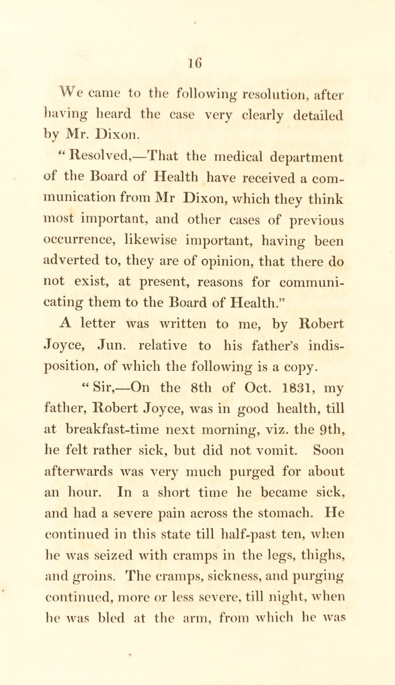 We came to the following resolution, after having heard the case very clearly detailed by Mr. Dixon. “ Resolved,—That the medical department of the Board of Health have received a com- munication from Mr Dixon, which they think most important, and other cases of previous occurrence, likewise important, having been adverted to, they are of opinion, that there do not exist, at present, reasons for communi- cating them to the Board of Health.” A letter was written to me, by Robert Joyce, Jun. relative to his father’s indis- position, of which the following is a copy. “ Sir,—On the 8th of Oct. 1831, my father, Robert Joyce, was in good health, till at breakfast-time next morning, viz. the 9th, he felt rather sick, but did not vomit. Soon afterwards was very much purged for about an hour. In a short time he became sick, and had a severe pain across the stomach. He continued in this state till half-past ten, when he was seized with cramps in the legs, thighs, and groins. The cramps, sickness, and purging continued, more or less severe, till night, when he was bled at the arm, from which he was