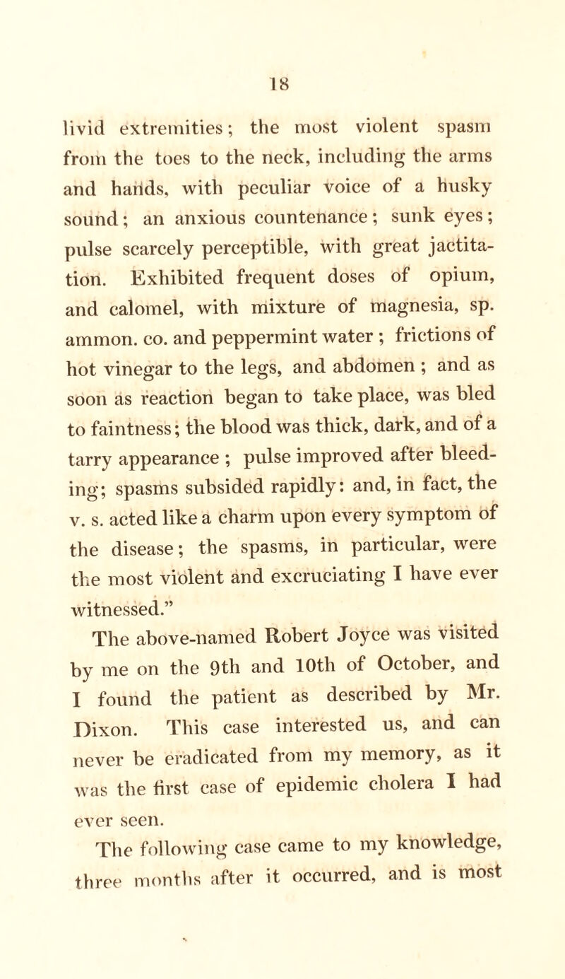 livid extremities; the most violent spasm from the toes to the neck, including the arms and harids, with peculiar voice of a husky sound; an anxious countenance ; sunk eyes ; pulse scarcely perceptible, with great jactita- tion. Exhibited frequent doses of opium, and calomel, with mixture of magnesia, sp. ammon. co. and peppermint water ; frictions of hot vinegar to the legs, and abdomen ; and as soon as reaction began to take place, was bled to faintness; the blood was thick, dark, and of a tarry appearance ; pulse improved after bleed- ing; spasms subsided rapidly: and, in fact, the v. s. acted like a charm upon every symptom of the disease; the spasms, in particular, were the most violent and excruciating I have ever witnessed.” The above-named Robert Joyce was visited by me on the 9th and 10th of Octobei, and I found the patient as described by Mr. Dixon. This case interested us, and can never be eradicated from my memory, as it was the first case of epidemic cholera I had ever seen. The following case came to my knowledge, three months after it occurred, and is most