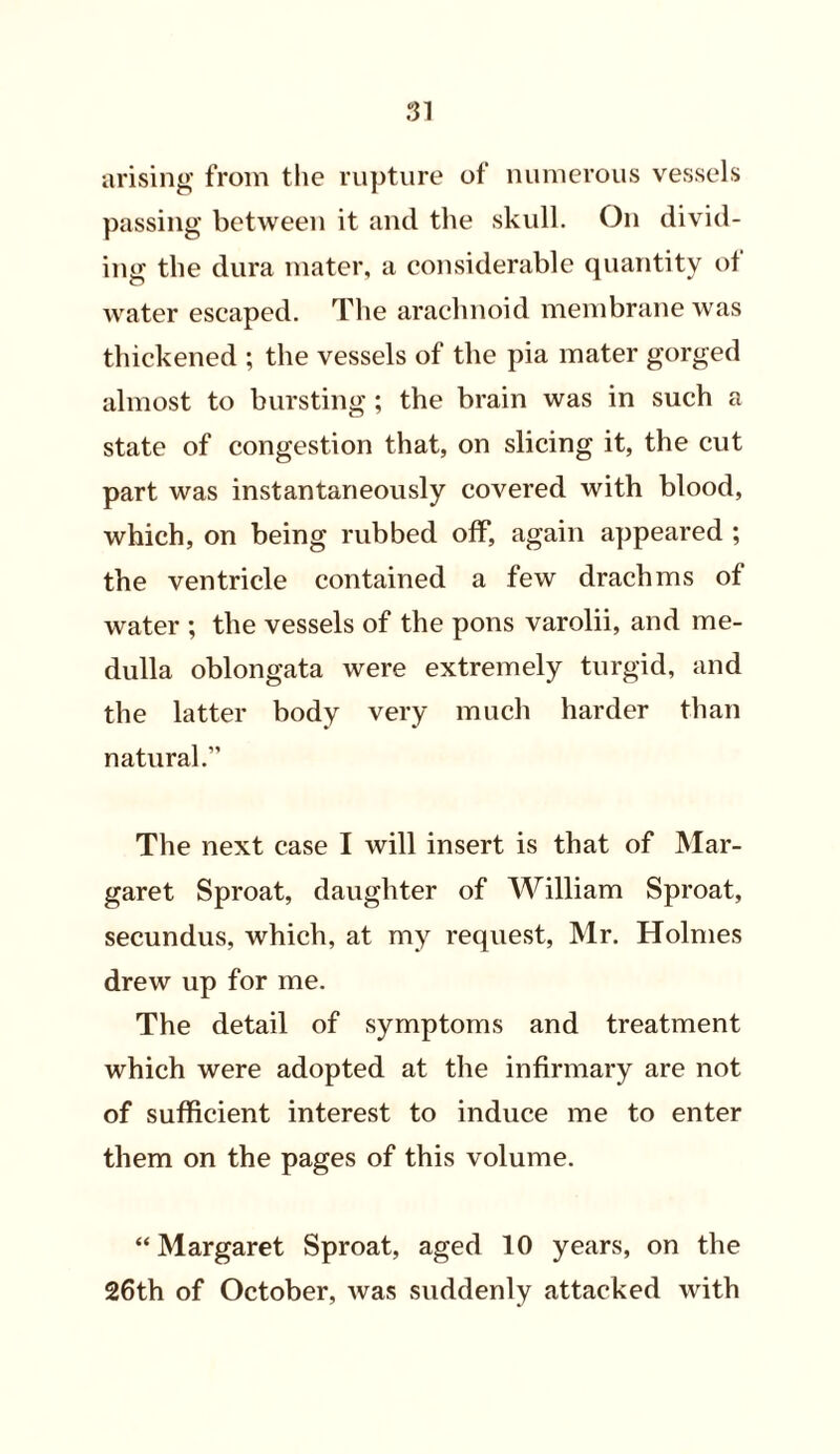 arising from the rupture of numerous vessels passing between it and the skull. On divid- ing the dura mater, a considerable quantity of water escaped. The arachnoid membrane was thickened ; the vessels of the pia mater gorged almost to bursting ; the brain was in such a state of congestion that, on slicing it, the cut part was instantaneously covered with blood, which, on being rubbed off, again appeared ; the ventricle contained a few drachms of water ; the vessels of the pons varolii, and me- dulla oblongata were extremely turgid, and the latter body very much harder than natural.” The next case I will insert is that of Mar- garet Sproat, daughter of William Sproat, secundus, which, at my request, Mr. Holmes drew up for me. The detail of symptoms and treatment which were adopted at the infirmary are not of sufficient interest to induce me to enter them on the pages of this volume. “ Margaret Sproat, aged 10 years, on the 26th of October, was suddenly attacked with