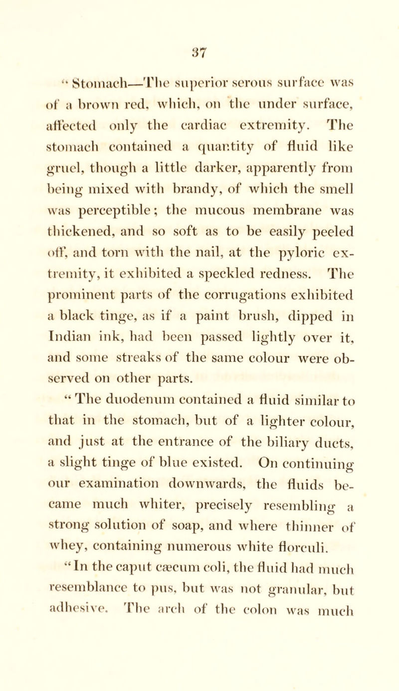 “Stomach—The superior serous surface was of a brown red, which, on the under surface, affected only the cardiac extremity. The stomach contained a quantity of fluid like gruel, though a little darker, apparently from being mixed with brandy, of which the smell was perceptible; the mucous membrane was thickened, and so soft as to be easily peeled off, and torn with the nail, at the pyloric ex- tremity, it exhibited a speckled redness. The prominent parts of the corrugations exhibited a black tinge, as if a paint brush, dipped in Indian ink, had been passed lightly over it, and some streaks of the same colour were ob- served on other parts. “ The duodenum contained a fluid similar to that in the stomach, but of a lighter colour, and just at the entrance of the biliary ducts, a slight tinge of blue existed. On continuing our examination downwards, the fluids be- came much whiter, precisely resembling a strong solution of soap, and where thinner of whey, containing numerous white florculi. “In the caput caecum eoli, the fluid had much resemblance to pus, but was not granular, but adhesive. The arch of the colon was much