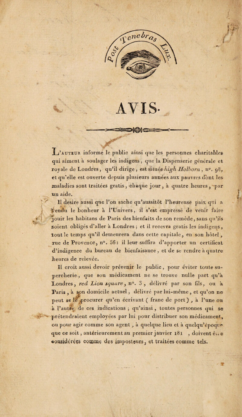 ! ¥ fL AVIS- jf J L’auteur informe le public ainsi que les personnes cbaritableg qui aiment à soulager les indigens, que la Dispenserie générale et royale de Londres, qu’il dirige, est située hig h Holhorn , n°. 98, et qu’elle est ouverte depuis plusieurs années aux pauvres dont le» maladies sont traitées gratis, chaque jour, à quatre heures, par un aide. 11 desire aussi que l’on sache qu’aussitôt l’heureuse paix qui a Vendu le bonheur à l’Univers, il s’est empressé de venir faire jouir les habitans de Paris des bienfaits de son remède, sans qu’ils soient obligés d’aller à Londres ; et il recevra gratis les indigens , loutle temps qu’il demeurera dans cette capitale, en son hôtel , rue de Provence, n°. 56: il leur suffira d’apporter un certificat d’indigence du bureau de bienfaisance , et de se rendre à quatre heures de relevée. Il croit aussi devoir prévenir le public, pour éviter toute su¬ percherie , que son médicament ne se trouve nulle part qu’à Londres, red Lion square, n°. 3, délivré par son fils, ou à Paris, à son domicile actuel, délivré par lui-même, et qu’on ne peut se il ^procurer qu’en écrivant ( franc de port) , à l’une ou à l’autre de ces indications 3 qu’ainsi, toutes personnes qui se é - prétendraient employées par lui pour distribuer son médicament, ou pour agir comme son agent à quelque lieu et à quelqu’epoqu'» que ce soit, antérieurement au premier janvier 181 , doivent considérées comme des imposteurs, et traitées comme tels. ■T
