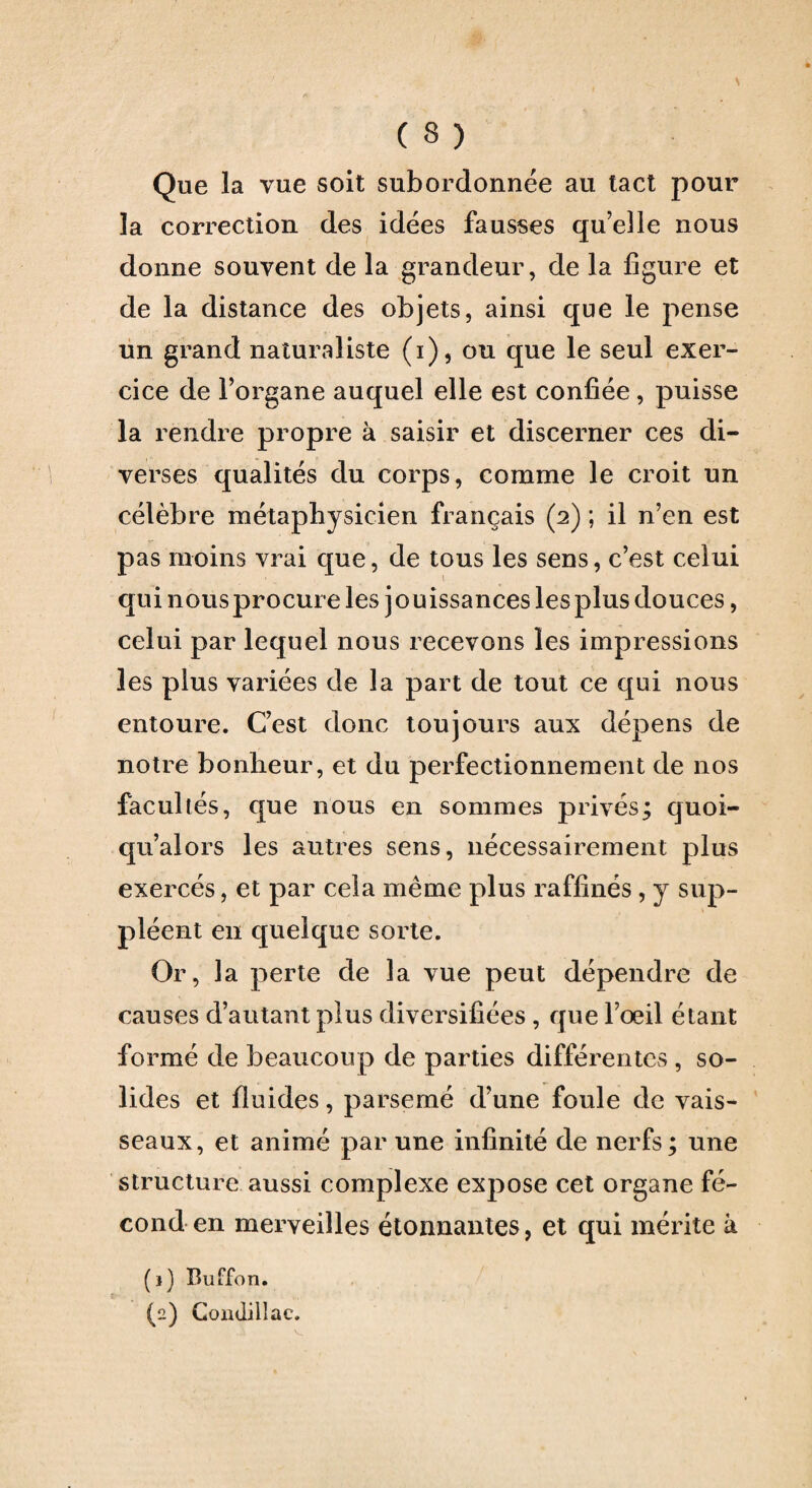 ( 3 ) Que la vue soit subordonnée au tact pour la correction des idées fausses qu’elle nous donne souvent de la grandeur, de la figure et de la distance des objets, ainsi que le pense un grand naturaliste (i), ou que le seul exer¬ cice de l’organe auquel elle est confiée, puisse la rendre propre à saisir et discerner ces di¬ verses qualités du corps, comme le croit un célèbre métaphysicien français (2) ; il n’en est pas moins vrai que, de tous les sens, c’est celui qui nous procure les jouissances les plus douces, celui par lequel nous recevons les impressions les plus variées de la part de tout ce qui nous entoure. C’est donc toujours aux dépens de notre bonheur, et du perfectionnement de nos facultés, que nous en sommes privés; quoi- qu’alors les autres sens, nécessairement plus exercés, et par cela même plus raffinés, y sup¬ pléent en quelque sorte. Or, la perte de la vue peut dépendre de causes d’autant plus diversifiées , que l’œil étant formé de beaucoup de parties différentes , so¬ lides et fluides, parsemé d’une foule de vais¬ seaux, et animé par une infinité de nerfs ; une structure aussi complexe expose cet organe fé¬ cond en merveilles étonnantes, et qui mérite à (1) Buffon.
