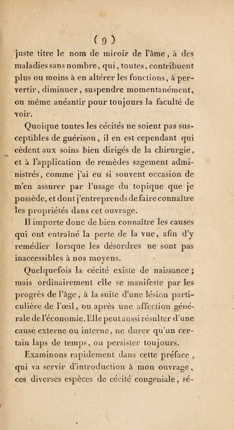 juste titre le nom de miroir de l’âme, à des maladies sans nombre, qui, toutes, contribuent plus ou moins à en altérer les fonctions, à per¬ vertir, diminuer, suspendre momentanément, ou même anéantir pour toujours la faculté de voir. Quoique toutes les cécités ne soient pas sus¬ ceptibles de guérison, il en est cependant qui cèdent aux soins bien dirigés de la chirurgie, et à l’application de remèdes sagement admi¬ nistrés^ comme j’ai eu si souvent occasion de m’en assurer par l’usage du topique que je possède, et dont j’entreprends de faire connaître les propriétés dans cet ouvrage. Il importe donc de bien connaître les causes qui ont entraîné la perte de la vue, afin d’y remédier lorsque les désordres ne sont pas inaccessibles à nos moyens. Quelquefois la cécité existe de naissance ; mais ordinairement elle se manifeste par les progrès de l’âge, à la suite d’une lésion parti¬ culière de l’œil, Du après une affection géné¬ rale de l’économie. Elle peut aussi résulter d’une cause externe ou interne, ne durer qu’un cer¬ tain laps de temps, ou persister toujours. Examinons rapidement dans celte préface qui va servir d’introduction à mon ouvrage, ces diverses espèces de cécité congeniale, sé-