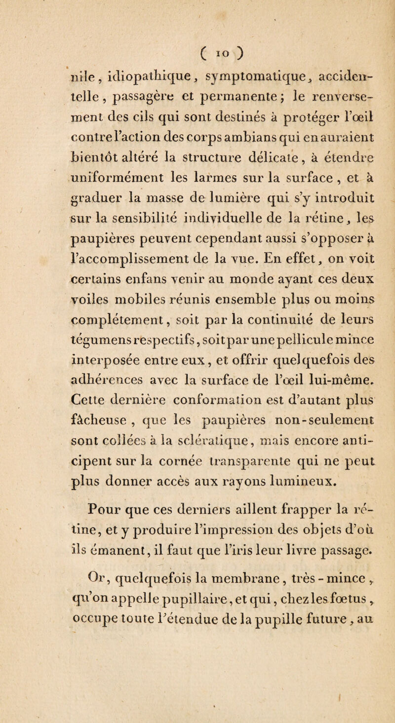 ft mie, idiopathique,, symptomatique, acciden¬ telle , passagère et permanente ; le renverse¬ ment des cils qui sont destinés à protéger l’oeil contre Faction des corps ambians qui en auraient bientôt altéré la structure délicate, à étendre uniformément les larmes sur la surface , et à graduer la masse de lumière qui s’y introduit sur la sensibilité individuelle de la rétine , les paupières peuvent cependant aussi s’opposer à l’accomplissement de la vue. En effet, on voit certains enfans venir au monde ayant ces deux voiles mobiles réunis ensemble plus ou moins complètement, soit par la continuité de leurs tégumens respectifs, soit par une pellicule mince interposée entre eux, et offrir quelquefois des adhérences avec la surface de l’œil lui-même. Cette dernière conformation est d’autant plus fâcheuse , que les paupières non-seulement sont collées à la sclératique, mais encore anti¬ cipent sur la cornée transparente qui ne peut plus donner accès aux rayons lumineux. Pour que ces derniers aillent frapper la ré¬ tine, et y produire l’impression des objets d’où ils émanent, il faut que l’iris leur livre passage. Or, quelquefois la membrane, très - mince , qu’on appelle pupillaire, et qui, chez les fœtus, occupe toute Pétendue de la pupille future * au