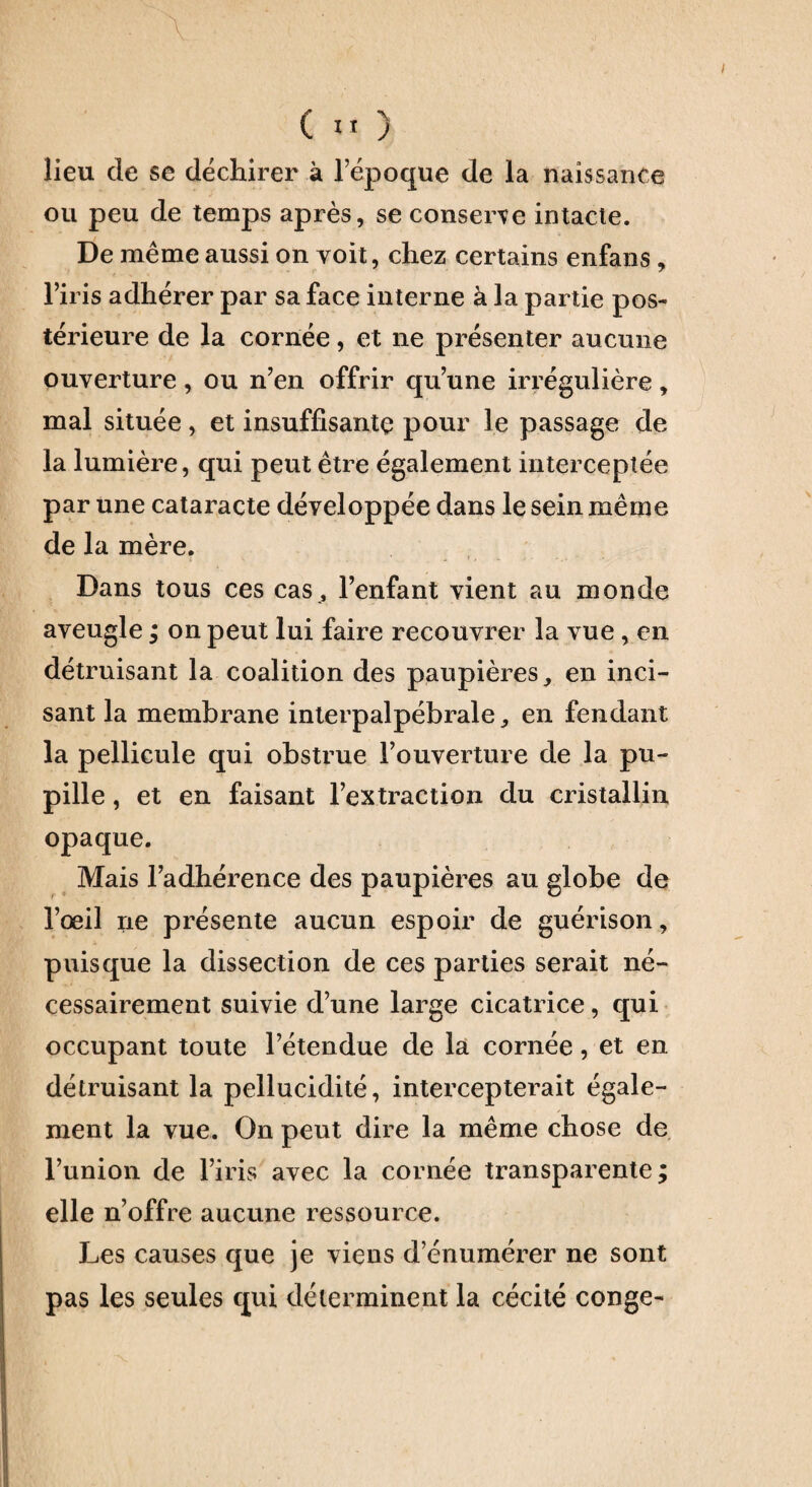 lieu de se déchirer à l’époque de la naissance ou peu de temps après, se conserve intacte. De même aussi on voit, chez certains enfans, l’iris adhérer par sa face interne à la partie pos¬ térieure de la cornée, et ne présenter aucune ouverture, ou n’en offrir qu’une irrégulière, mal située, et insuffisante pour le passage de la lumière, qui peut être également interceptée par une cataracte développée dans le sein même de la mère. Dans tous ces cas, l’enfant vient au monde aveugle ; on peut lui faire recouvrer la vue, en détruisant la coalition des paupières en inci¬ sant la membrane interpalpébrale ^ en fendant la pellicule qui obstrue l’ouverture de la pu¬ pille , et en faisant l’extraction du cristallin opaque. Mais l’adhérence des paupières au globe de l’œil ne présente aucun espoir de guérison, puisque la dissection de ces parties serait né¬ cessairement suivie d’une large cicatrice, qui occupant toute l’étendue de la cornée, et en détruisant la pellucidité, intercepterait égale¬ ment la vue. On peut dire la même chose de l’union de l’iris avec la cornée transparente; elle n’offre aucune ressource. Les causes que je viens d’énumérer ne sont pas les seules qui déterminent la cécité conge-