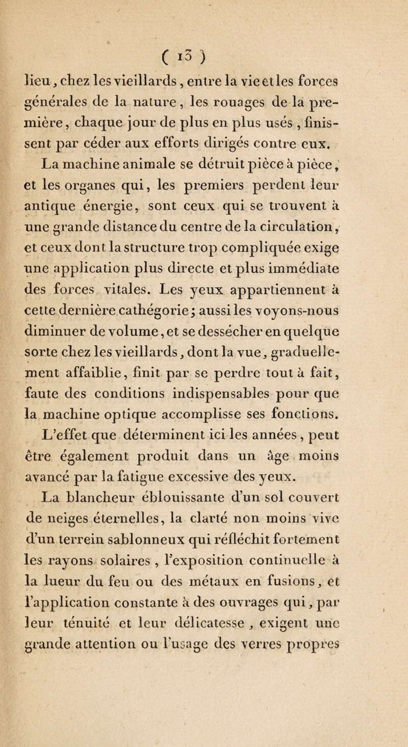 -K 15 ) lieu j chez les vieillards , entre la vie et les forces générales de la nature, les rouages de la pre¬ mière , chaque jour de plus en plus usés , finis¬ sent par céder aux efforts dirigés contre eux. La machine animale se détruit pièce à pièce, et les organes qui, les premiers perdent leur antique énergie, sont ceux qui se trouvent à une grande distance du centre de la circulation, et ceux dont la structure trop compliquée exige une application plus directe et plus immédiate des forces vitales. Les yeux appartiennent à cette dernière cathégorie; aussi les voyons-nous diminuer de volume, et se dessécher en quelque sorte chez les vieillardsdont la vue,, graduelle¬ ment affaiblie, finit par se perdre tout à fait, faute des conditions indispensables pour que la machine optique accomplisse ses fonctions. L’effet que déterminent ici les années , peut être également produit dans un âge moins avancé par la fatigue excessive des yeux. La blancheur éblouissante d’un sol couvert de neiges éternelles, la clarté non moins vive d’un terrein sablonneux qui réfléchit fortement les rayons solaires , l’exposition continuelle à la lueur du feu ou des métaux en fusions,, et l’application constante à des ouvrages qui, par leur ténuité et leur délicatesse ,, exigent une grande attention ou l’usage des verres propres