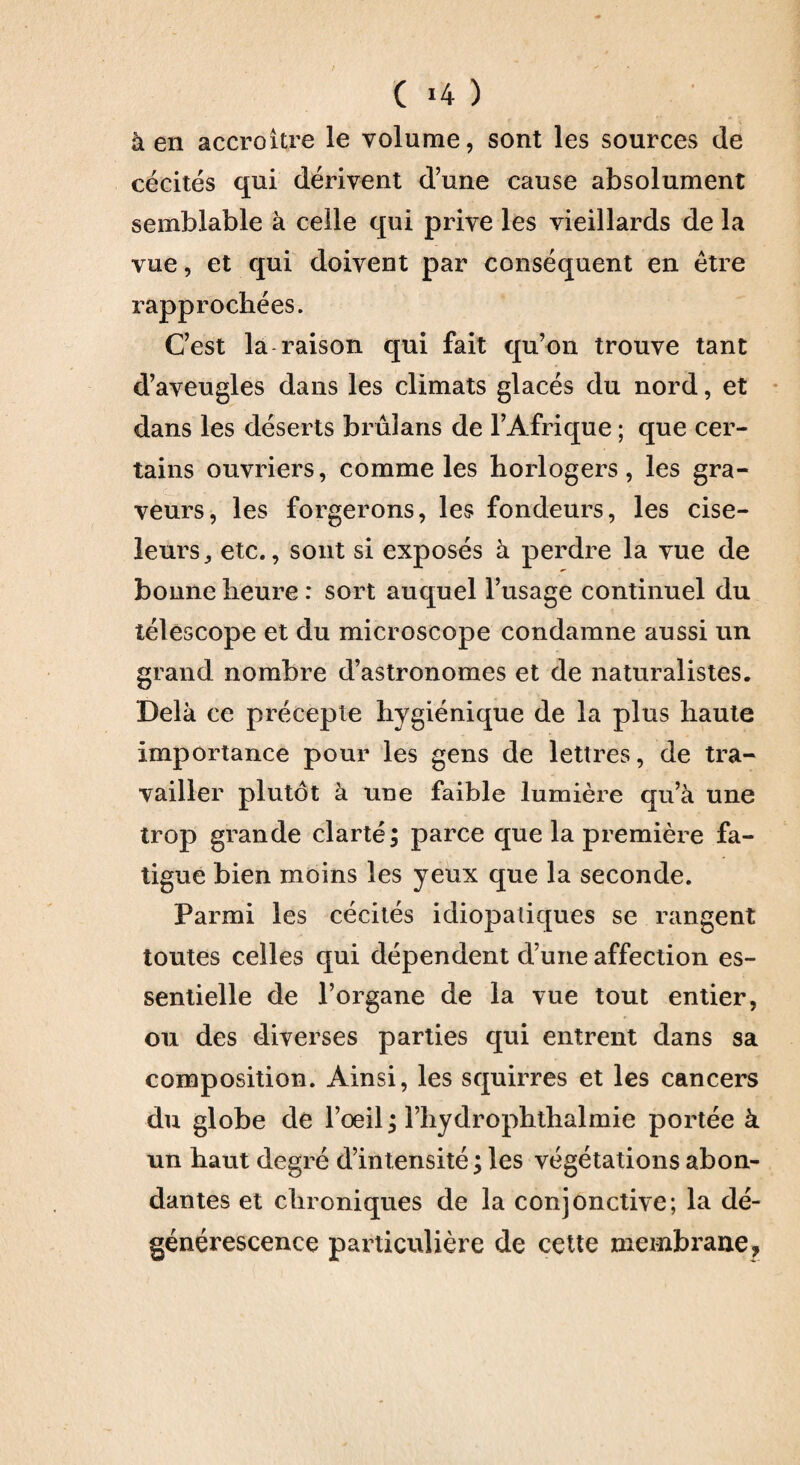 ( *4 ) à en accroître le volume, sont les sources de cécités qui dérivent dune cause absolument semblable à celle qui prive les vieillards de la vue, et qui doivent par conséquent en être rapprochées. Cest la raison qui fait qu’on trouve tant d’aveugles dans les climats glacés du nord, et dans les déserts brûlans de l’Afrique ; que cer¬ tains ouvriers, comme les horlogers, les gra¬ veurs, les forgerons, les fondeurs, les cise¬ leurs,, etc., sont si exposés à perdre la vue de bonne heure : sort auquel l’usage continuel du télescope et du microscope condamne aussi un grand nombre d’astronomes et de naturalistes. Delà ce précepte hygiénique de la plus haute importance pour les gens de lettres, de tra¬ vailler plutôt à une faible lumière qu’à une trop grande clarté; parce que la première fa¬ tigue bien moins les yeux que la seconde. Parmi les cécités idiopatiques se rangent toutes celles qui dépendent d’une affection es¬ sentielle de l’organe de la vue tout entier, ou des diverses parties qui entrent dans sa composition. Ainsi, les squirres et les cancers du globe de l’oeil ; l’hydrophthalmie portée à un haut degré d’intensité ; les végétations abon¬ dantes et chroniques de la conjonctive; la dé¬ générescence particulière de cette membrane,
