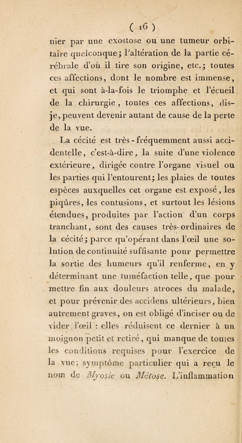 nier par une exostose ou une tumeur orbi¬ taire quelconque ; ^altération de la partie cé¬ rébrale d’où il tire son origine, etc.; toutes ces affections, dont le nombre est immense, et qui sont à-la-fois le triomphe et l’écueil de la chirurgie, toutes ces affections, dis- je, peuvent devenir autant de cause de la perte de la vue. La cécité est très - fréquemment aussi acci¬ dentelle, c’est-à-dire, la suite d’une violence extérieure, dirigée contre l’organe visuel ou les parties qui l’entourent; les plaies de toutes espèces auxquelles cet organe est exposé, les piqûres, les contusions, et surtout les lésions étendues, produites par l’action d’un corps tranchant, sont des causes très-ordinaires de • * ’ \ la cécité; parce qu’opérant dans l’œil une so¬ lution de continuité suffisante pour permettre la sortie des humeurs qu’il renferme, en y déterminant une tuméfaction telle, que pour mettre fin aux douleurs atroces du malade, et pour prévenir des accidens ultérieurs, bien autrement graves, on est obligé d’inciser ou de vider l’œil : elles réduisent ce dernier à un moignon petit et retiré , qui manque de touies les conditions requises pour l’exercice de la vue; symptôme particulier qui a reçu le nom de Mjosie ou Métose. L’inflammation