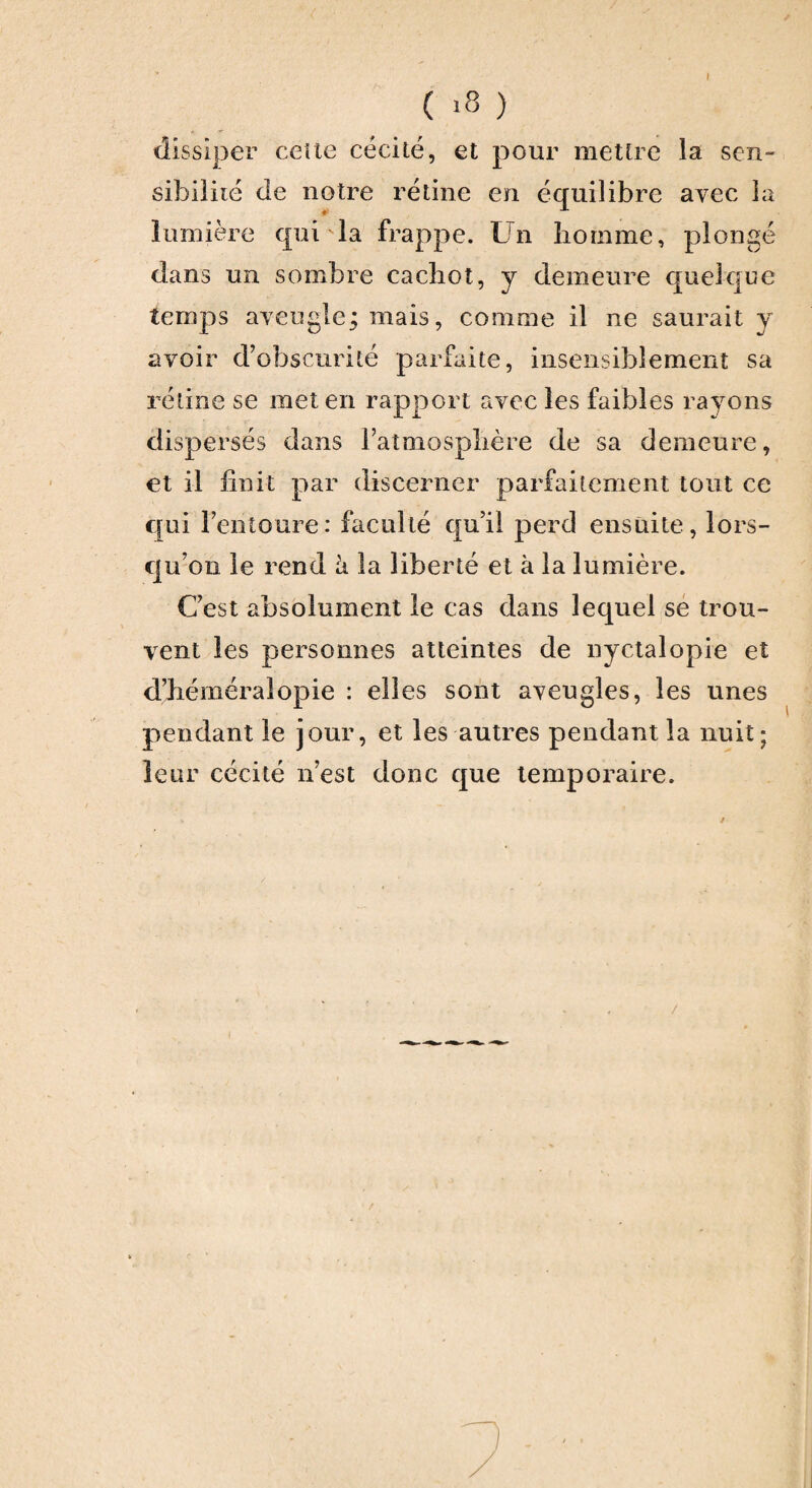 ( ) dissiper celte cécité, et pour mettre la sen¬ sibilité de notre rétine en équilibre avec la lumière qui 'la frappe. Un homme, plongé dans un sombre cachot, y demeure quelque temps aveugle j mais, comme il ne saurait y avoir d’obscurité parfaite, insensiblement sa rétine se met en rapport avec les faibles rayons dispersés dans l’atmosphère de sa demeure, et il finit par discerner parfaitement tout ce qui l’entoure: faculté qu’il perd ensuite, lors¬ qu’on le rend à la liberté et à la lumière. C’est absolument le cas dans lequel se trou¬ vent les personnes atteintes de nyctalopie et d’héméralopie : elles sont aveugles, les unes pendant le jour, et les autres pendant la nuit; leur cécité n’est donc que temporaire.