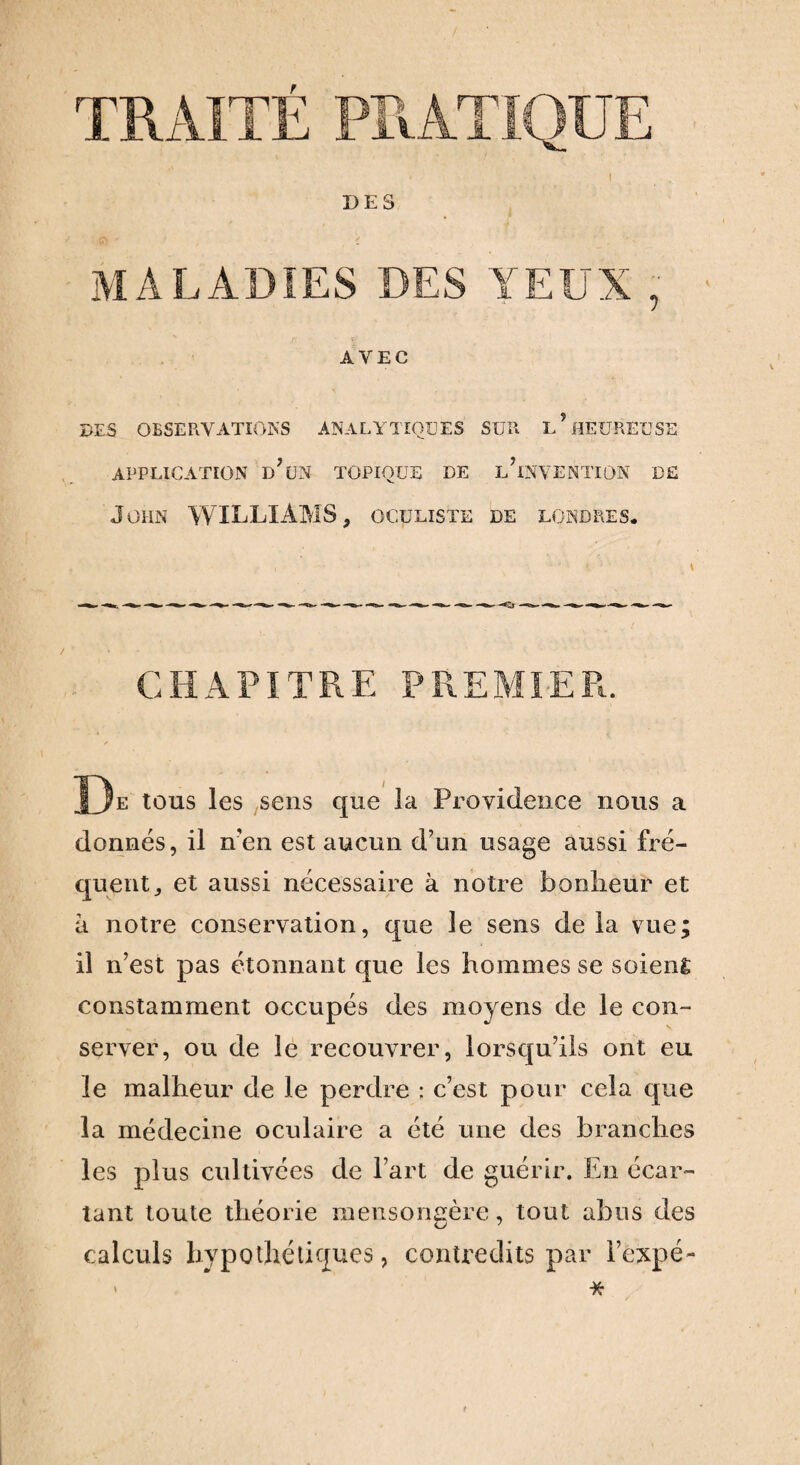 DES MALADIES DES YEUX , • AVEC DES OBSERVATIONS ANALYTIQUES SUR L?HEUREUSE APPLICATION D’UN TOPIQUE DE l’iNVENTION DE John WILLIAMS, oculiste de Londres. CHAPITRE PREMIER. De tous les sens que la Providence nous a donnés, il n’en est aucun d’un usage aussi fré¬ quent,, et aussi nécessaire à notre bonheur et a notre conservation, que le sens delà vue; il n’est pas étonnant que les hommes se soient constamment occupés des moyens de le con¬ server, ou de le recouvrer, lorsqu’ils ont eu le malheur de le perdre : c’est pour cela que la médecine oculaire a été une des branches les plus cultivées de l’art de guérir. En écar¬ tant toute théorie mensongère, tout abus des calculs hypothétiques, contredits par i’èxpé- ' * t