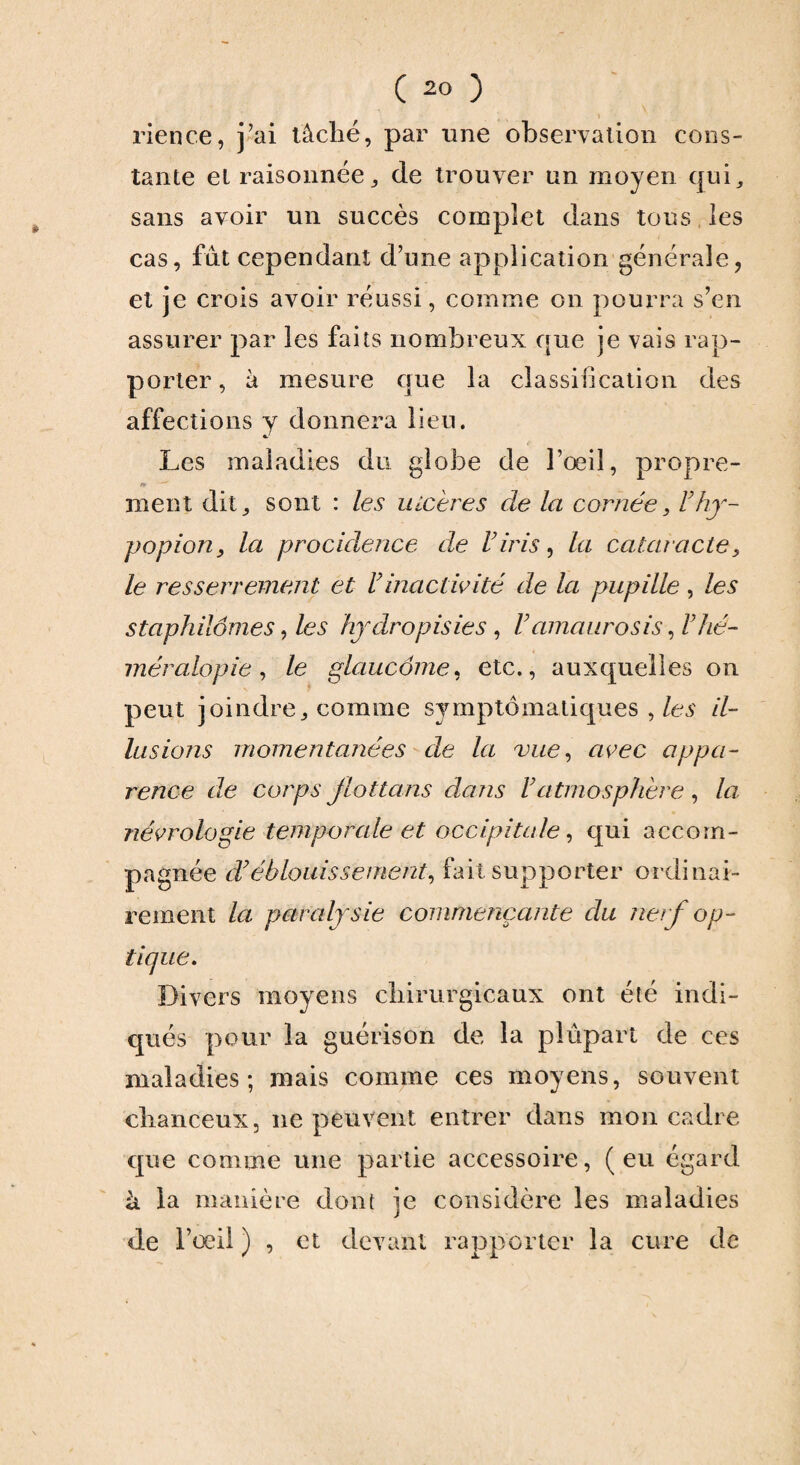 rience, j’ai tâché, par une observation cons¬ tante et raisonnée, de trouver un moyen qui, sans avoir un succès complet dans tons les cas, fût cependant d’une application générale, et je crois avoir réussi, comme on pourra s’en assurer par les faits nombreux que je vais rap¬ porter , à mesure que la classification des affections y donnera lieu. Les maladies du globe de l’œil, propre- n> ment dit, sont : les ulcères de la cornée, Fhy- popion, la procidence de Viris, la cataracte, le resserrement et F inactivité de la pupille, les staphiiômes, les hydropisies , V amaurosis, F hé¬ méralopie , le glaucome, etc., auxquelles on peut joindre, comme symptomatiques , les il¬ lusions momentanées de la vue, avec appa¬ rence de corps jlottans dans F atmosphère , la, névrologie temporale et occipitale, qui accom¬ pagnée d’éblouissement, fait supporter ordinai¬ rement la paralysie commençante du nerf op¬ tique. Divers moyens chirurgicaux ont été indi¬ qués pour la guérison de la plupart de ces maladies; mais comme ces moyens, souvent chanceux, ne peuvent entrer dans mon cadre que comme une partie accessoire, (eu égard à la manière dont je considère les maladies de l’œil ) , et devant rapporter la cure de