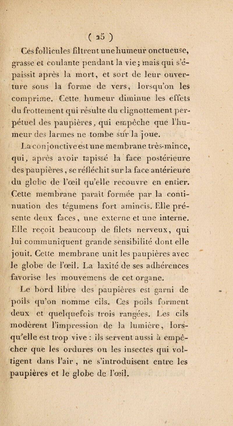 ( 35 ) Ces follicules filtrent une humeur onctueuse, grasse et coulante pendant la vie; mais qui s’é¬ paissit après la mort, et sort de leur ouver¬ ture sous la forme de vers, lorsqu’on les comprime. Cette humeur diminue les effets du frottement qui résulte du clignottement per¬ pétuel des paupières, qui empêche que l’hu¬ meur des larmes ne tombe sur la joue. La conjonctive est une membrane très-mince, qui, après avoir tapissé la face postérieure des paupières, se réfléchit sur la face antérieure du globe de l’œil qu’elle recouvre en entier. Cette membrane parait formée par la conti¬ nuation des tégumens fort amincis. Elle pré¬ sente deux faces, une externe et une interne. Elle reçoit beaucoup de filets nerveux, qui lui communiquent grande sensibilité dont elle jouit. Cette membrane unit les paupières avec le globe de l’oeil. La laxité de ses adhérences favorise les mouvemens de cet organe. Le bord libre des paupières est garni de poils qu’on nomme cils. Ces poils forment deux et quelquefois trois rangées. Les cils modèrent l’impression de la lumière, lors¬ qu'elle est trop vive : ils servent aussi à empê¬ cher que les ordures ou les insectes qui vol- ligent dans l’air , ne s’introduisent entre les paupières et le globe de l’œil.