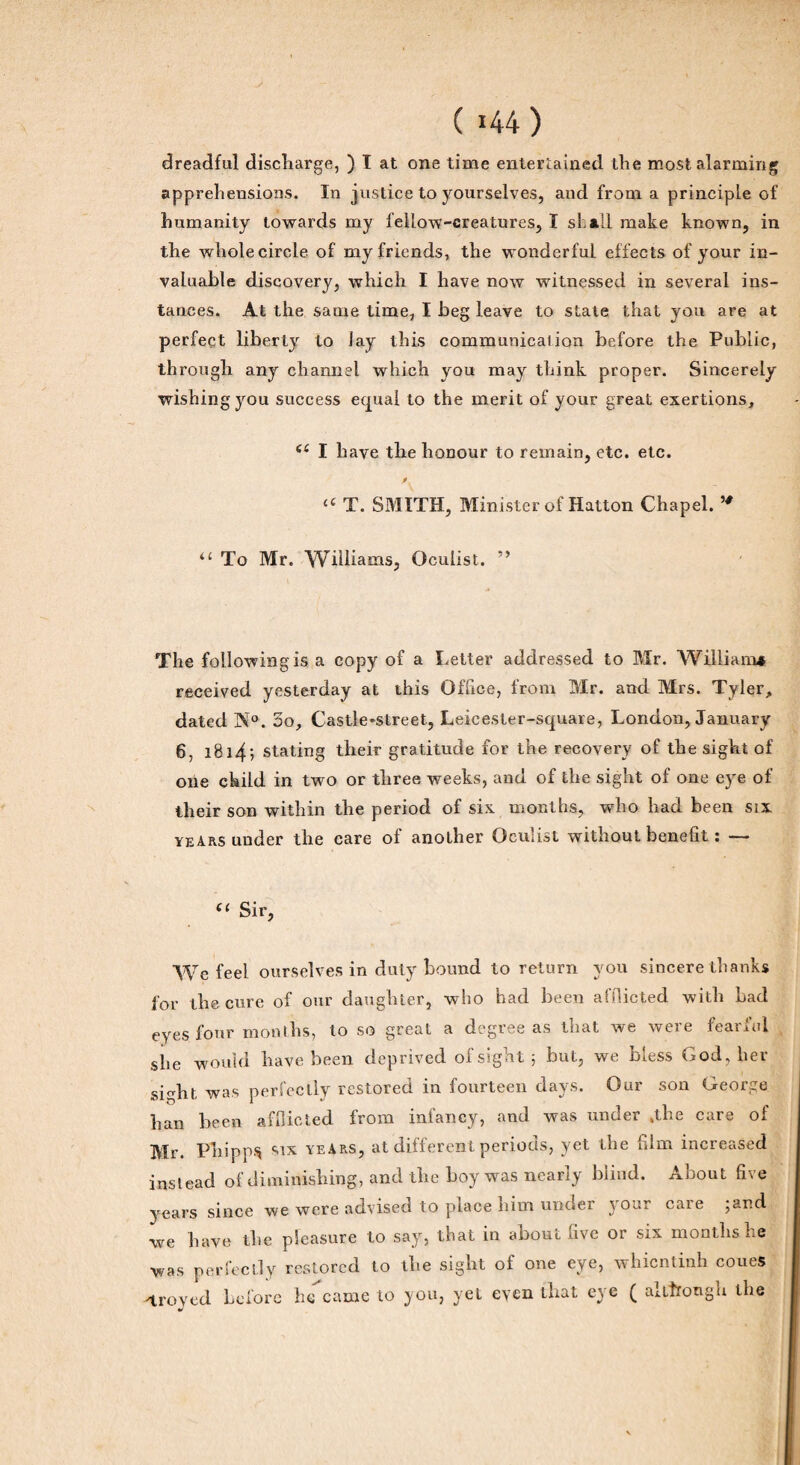 dreadful discharge, ) I at one time entertained the most alarmirig appréhensions. In justice to yourselves, and from a principle of humanity towards my feilow-creatures, I si. ail make known, in the wholecircle of my friends, the wonderful effects of your in- valuable discovery, which I hâve now witnessed in several ins¬ tances. At the sanie time, I beg leave to State that you are at perfeçt liberty to Jay this communication before the Public, through any cliannel which you may think proper. Sincerely wishingyou success equal to the merit of your great exertions, ec I liave the honour to remain, etc. etc. « T. SMITH, Ministcrof Hatton Chapel. “ To Mr. Williams, Oculist. ” The followingis a copy of a Letter addressed to Mr. William* received yesterday at this Office, from Mr. and Mrs. Tyler, dated N°. 3o, Castle*street, Leicester-square, London, January 6, 1814-, stating their gratitude for the recovery of the siglit of one ckild in two or three weeks, and of the sight of one eye of their son within the period of six months, who had been six years under the care of anolher Oculist without benefit : — “ Sir, We feel ourselves in duty bound to return you sincere thanks for the cure of our daughter, who had been atOicted with had eyes four months, to so great a degree as that we were fearful she wouhl bave been deprived of sight ; but, we bless God, lier sight was perfeclly restored iu fourteen days. Our son George han been afflicted from infancy, and was under *the care of Mr. Phipps six yeArs, at different periods, yet the film increased inslead of diminishing, and the hoy was nearîy blind. About five years since we were advised to place him under your care ;and we bave tlie pleasure to say, that in about five or six months he was perfeclly restored to the sight of one eye, whientinh coues ^troyed before he came to you, yet eyen that eye ( altîrotigu lhe J