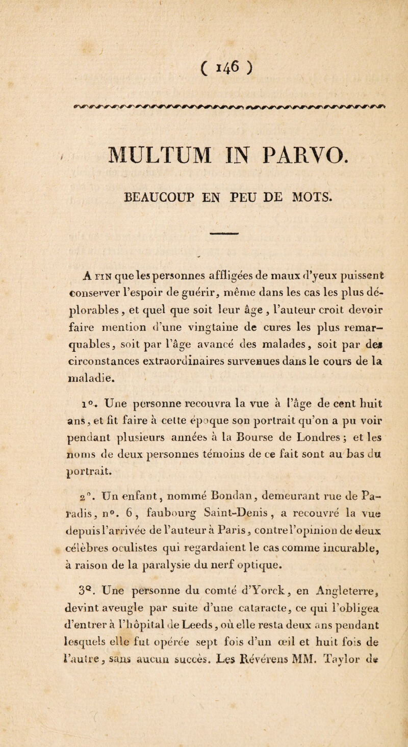 MULTUM IN PARVO. BEAUCOUP EN PEU DE MOTS. À fin que les personnes affligées de maux d’yeux puissent conserver l’espoir de guérir, même dans les cas les plus dé¬ plorables , et quel que soit leur âge , l’auteur croit devoir faire mention d’une vingtaine de cures les plus remar¬ quables, soit par l’âge avancé des malades, soit par dea circonstances extraordinaires survenues dans le cours de la maladie. i°. Une personne recouvra la vue à l’âge de cent huit ans, et fit faire à celte époque son portrait qu’on a pu voir pendant plusieurs années à la Bourse de Londres ; et les noms de deux personnes témoins de ce fait sont au bas du portrait. 20. Un enfant, nommé Soudan, demeurant rue de Pa¬ radis, n°. 6, faubourg Saint-Denis, a recouvré la vue depuis l’arrivée de l’auteur à Paris, contre l’opinion de deux célèbres oculistes qui regardaient le cas comme incurable, à raison de la paralysie du nerf optique. 3Q. Une personne du comté d’Yorck, en Angleterre, devint aveugle par suite d’une cataracte, ce qui l’obligea d’entrer à l’hôpital de Leeds, où elle resta deux ans pendant lesquels elle fut opérée sept fois d’un œil et huit fois de l’autre, sans aucun succès. Les Révérens MM. Tavlor <1* *