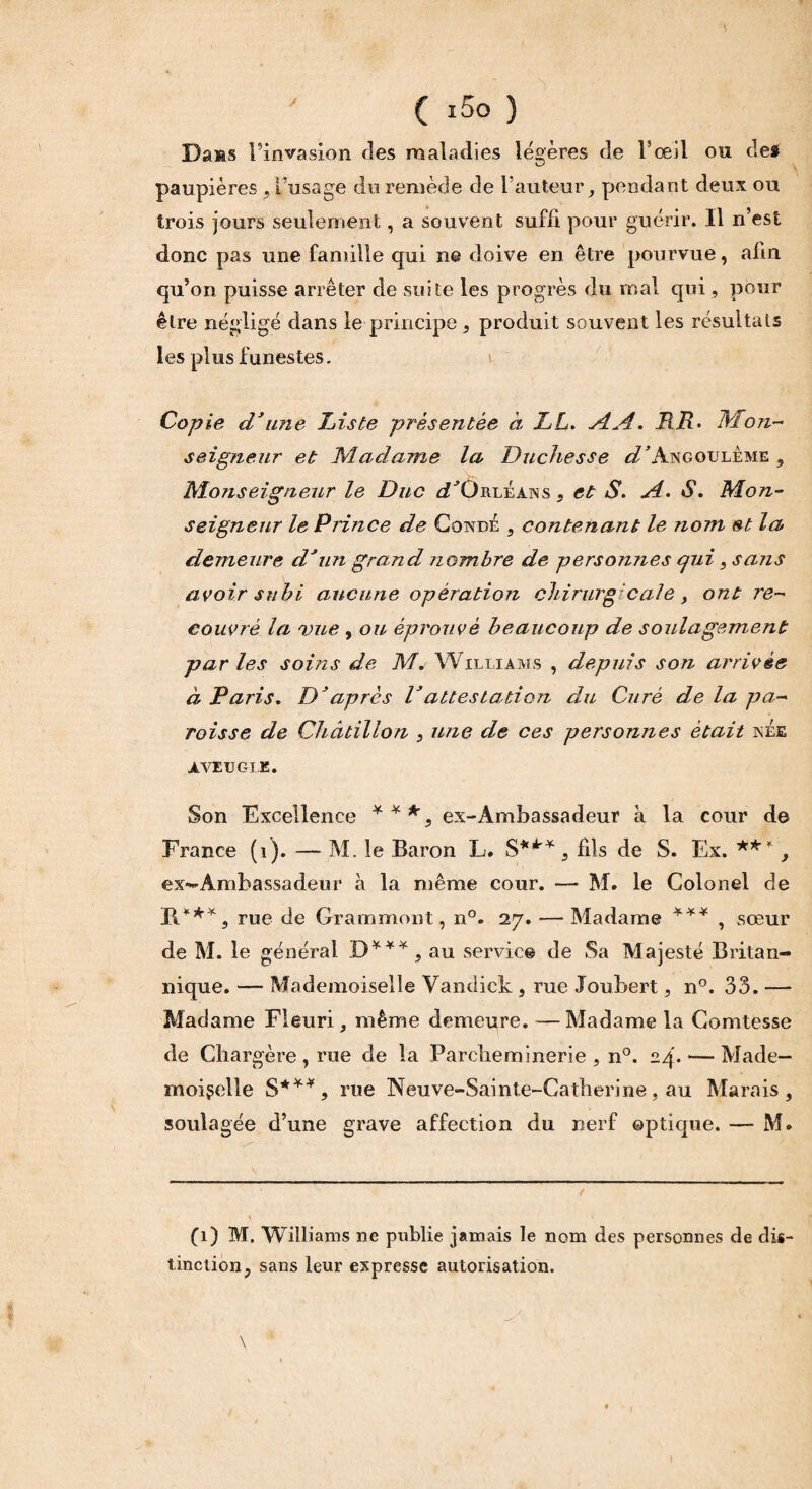 ( i5o ) Dans l’invasion des maladies légères de l’œil ou des paupières ,l’usage du remède de l’auteur, pendant deux ou trois jours seulement, a souvent suffi pour guérir. Il n’est donc pas une famille qui ne doive en être pourvue, afin qu’on puisse arrêter de suite les progrès du mal qui, pour être négligé dans le principe, produit souvent les résultats les plus funestes. Copie d’une Liste présentée à LL. AA. RR. Mon¬ seigneur et Madame la Duchesse d’h.ngouleme , Monseigneur le Duc ^Orléans, et S. A. S. Mon¬ seigneur le Prince de Cqndé , contenant le nom et la demeure d’un grand nombre de personnes qui, saris avoir subi aucune opération chirurgicale y ont re¬ couvré la vue , ou éprouvé beaucoup de soulagement par les soins de M. Williams , depuis son arrivée à Paris. D’après Vattestation du Curé de la pa¬ roisse de Châtillon , une de ces personnes était née AVEUGLE. Son Excellence ***, ex-Âmbassadeur à la cour de France (1). — M. le Baron L. S*** , fils de S. Ex. ** *, ex-Ambassadeur à la même cour. — M. le Colonel de B.***, rue de Grammont, n°. 27. — Madame *** , sœur de M. le générai D***, au servie© de Sa Majesté Britan¬ nique. — Mademoiselle Vandict, rue Joubert, n°. 33. — Madame Fleuri, même demeure. — Madame la Comtesse de Chargère , rue de la Parcheminerie , n°. 24. — Made¬ moiselle S*** , rue Neuve-Sainte-Cafherine , au Marais, soulagée d’une grave affection du nerf ©ptique. — M. (1) M. Williams ne publie jamais le nom des personnes de dis¬ tinction, sans leur expresse autorisation. \ '