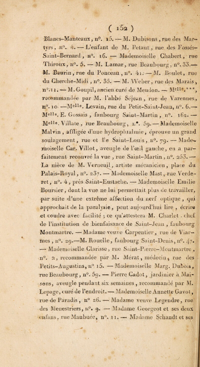 tyrs , n°. 4. —- L’enfant de M. Petaut, rue des Fossés- Saint-Bernard, n°. 16. — Mademoiselle Chabert, rue Thiroux, n°. 5. — M. Lamar, rue Beaubourg. n°. 33.— M. Baurin, me du Ponceau , n°. 4i. — M. Boulet, rue du Cherche-Midi, n°. 35. — M. Weber, rue des Marais , n°.i î. — M. Goupil, ancien curé de Meudon. —- recommandée par M. Pabbé Séje^n , me de Varennes, n°. îo —Mclle. Levain, rue du Petit-Saint-Jean, n°. 6.— MeIle. E. Gossais , faubourg Saint-Martin, n°. 162.— Melle. Villale , rue Beaubourg, r*. 69. — Mademoiselle Malvin , affligée d’une hydrophtalmie, éprouve un grand soulagement, rue et île Saint-Louis, n°. 79.-—Made¬ moiselle Car. Villot, aveugle de l’œil gauche, en a par¬ faitement recouvré la vue , rue Saint—Martin , 110. 253. — La nièce de M. Verneuil, artiste mécanicien, place du Palais-Royal, n°. 237. — Mademoiselle Mast, rue Verde- ret, n°. 4, près Saint-Eustache. —- Mademoiselle Emilie Boursier, dont la vue ne lui permettait plus de travailler, par suite d’une extrême affection du nerf optique , qui approchait de la paralysie, peut aujourd’hui lire , écrire et coudre avec facilité ; ce qu’attestera M. Charlet . chef de l’institution de bienfaisance de Saint-Jean , faubourg Montmartre.—Madame veuve Carpentier, rue de Viar— mes , n°. 29.—M. Rouelle, faubourg Saint-Denis, n°. j?» —- Mademoiselle Clarisse, me Saint-Pierre—Montmartre , n°. 2, recommandée par M. Mérat, médecin,* rue des Petits-Augustins, n° i5. —Mademoiselle Marg. Dubois, rue Beaubourg, n°. 5q. — Pierre Gadot, jardinier à Mai¬ sons, aveugle pendant six semaines , recommandé par M. Lepage, curé de l’endroit. —- Mademoiselle Annette Gavot, rue de Paradis , n° 26. — Madame veuve Legendre, rue des Menestriers, n°. 9. — Madame Georgeot et ses deux enfans. me Maubuée, n°. 11.— Madame Schandt et ses