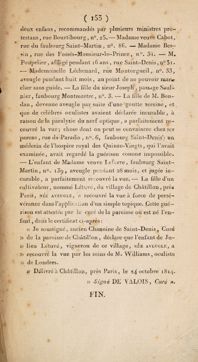 deux enfans, recommandés par plusieurs ministres pro- testans , rue Bourtibourg, n°. 25.— Madame veuve Cabot, » rue du faubounr Saint-Martin , n°. 86. — Madame Bes- sin , rue des Fossés-Monsieur-le-Prince, n°. 34. — M. Poupelier, affligé pendant 16 ans, rue Saint-Denis, n° 3i « •— Mademoiselle Léchenard, rue Montorgueil, n°. 33, aveugle pendant huit mois , au point de ne pouvoir uiai'w cher sans guide. — La fdle du sieur Joseph , passage SauL nier, faubourg Montmartre , n°. 3. -— La fille de M. Bon- dan , devenue aveugle par suite d’une goutte sereine, et que de célèbres oculistes avaient déclarée incurable, à raison de la paralysie du nerf optique , a parfaitement re¬ couvré la vue; chose dont on peut se convaincre chez ses parens , rue ds Paradis , n°. 6, faubourg Saint-Denis5: uu médecin de l’hospice royal des Quinze-Vingts, qui l’avait examinée, avait regardé la guérison comme impossible* -—-L’enfant de Madame veuve Lefevre, faubourg Saint- Martin, n°. i3o, aveugle pendant 28 mois, et jugée in¬ curable , a parfaitement recouvré la vue. •— La fille d’un cultivateur, nommé Létuvé, du village de Ghâtillon, près Paris, née aveugle, r recouvré la vue à force de persé¬ vérance dans l’application d’un simple topique. Celte gué¬ rison est attestée par le curé delà paroisse où est né l’en¬ fant , dans le certificat ci-après : a Je soussigné, ancien Chanoine de Saint-Denis, Curé » de la paroisse de Ghâtilîon , déclare que l’enfant de Ju- » lien Létuvé, vigneron de ce village, nee aveugle, a •» recouvré la vue par les soins de M. Williams , oculiste S) de Londres. )) Délivré à Châtilîon, près Paris, le 24 octo^re 181/j. » Signé DE VALOIS, Curé FIN.