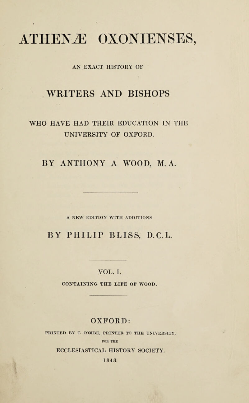 ATHENiE OXONIENSES, AN EXACT HISTORY OF * WRITERS AND BISHOPS WHO HAVE HAD THEIR EDUCATION IN THE UNIVERSITY OF OXFORD. BY ANTHONY A WOOD, M. A. A NEW EDITION WITH ADDITIONS BY PHILIP BLISS, D.C.L, VOL. I. CONTAINING THE LIFE OF WOOD. OXFORD: PRINTED BY T. COMBE, PRINTER TO THE UNIVERSITY, FOR THE ECCLESIASTICAL HISTORY SOCIETY. 1848.