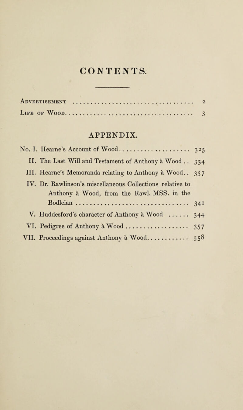 CONTENTS. Advertisement . 2 Life of Wood. 3 APPENDIX. No. I. Hearne’s Account of Wood. 325 II. The Last Will and Testament of Anthony a Wood .. 334 III. Hearne’s Memoranda relating to Anthony a Wood.. 337 IV. Dr. Rawlinson’s miscellaneous Collections relative to Anthony a Wood, from the Rawl. MSS. in the Bodleian. 341 V. Huddesford’s character of Anthony a Wood . 344 VI. Pedigree of Anthony a Wood. 357 VII. Proceedings against Anthony a Wood. 358