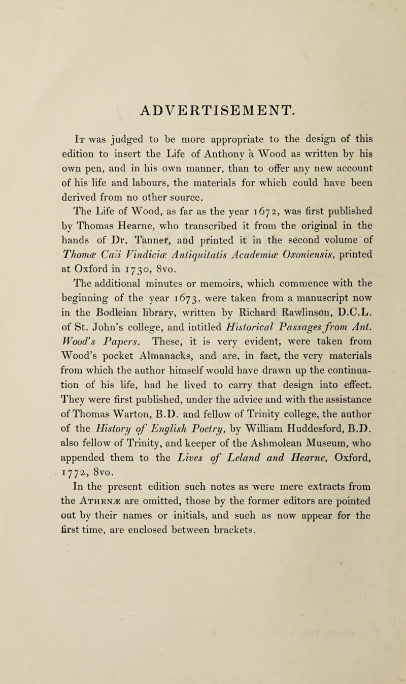 ADVERTISEMENT. It was judged to be more appropriate to the design of this edition to insert the Life of Anthony a Wood as written by his own pen, and in his own manner, than to offer any new account of his life and labours, the materials for which could have been derived from no other source. The Life of Wood, as far as the year 1672, was first published by Thomas Hearne, who transcribed it from the original in the hands of Dr. Tanner, and printed it in the second volume of Thomce Cali Vindicice Antiquitatis Academics Oxoniensis, printed at Oxford in 1730, 8vo. The additional minutes or memoirs, which commence with the beginning of the year 1673, were taken from a manuscript now in the Bodleian library, written by Richard Rawlinson, D.C.L. of St. John’s college, and intitled Historical Passages from Ant. Wood’s Papers. These, it is very evident, were taken from Wood’s pocket Almanacks, and are, in fact, the very materials from which the author himself would have drawn up the continua¬ tion of his life, had he lived to carry that design into effect. They were first published, under the advice and with the assistance of Thomas Warton, B.D. and fellow of Trinity college, the author of the History of English Poetry, by William Huddesford, B.D. also fellow of Trinity, and keeper of the Ashmolean Museum, who appended them to the Lives of Leland and Hearne, Oxford, 1772, 8vo. In the present edition such notes as were mere extracts from the Athene are omitted, those by the former editors are pointed out by their names or initials, and such as now appear for the first time, are enclosed between brackets.