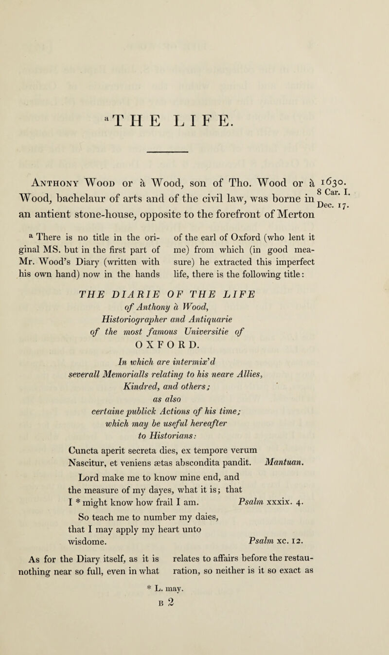 aT HE LIE E. Anthony Wood or a Wood, son of Tho. Wood or h Wood, bachelaur of arts and of the civil law, was borne in an antient stone-house, opposite to the forefront of Merton a There is no title in the ori¬ ginal MS. but in the first part of Mr. Wood’s Diary (written with his own hand) now in the hands of the earl of Oxford (who lent it me) from which (in good mea¬ sure) he extracted this imperfect life, there is the following title: THE DIARIE OF THE LIFE of Anthony a Wood, Historiographer and Antiquarie of the most famous Universitie of OXFORD. In which are intermix'd sever all Memorialls relating to his neare Allies, Kindred, and others ; as also certaine publick Actions of his time j which may he useful hereafter to Historians: Cuncta aperit secreta dies, ex tempore verum Nascitur, et veniens eetas abscondita pandit. Mantuan. Lord make me to know mine end, and the measure of my dayes, what it is; that I * might know how frail I am. Psalm xxxix. 4. So teach me to number my daies, that I may apply my heart unto wisdome. Psalm xc. 12. As for the Diary itself, as it is relates to affairs before the restau- nothing near so full, even in what ration, so neither is it so exact as * L. may. 1:630. 8 Car. I. Dec. 17.