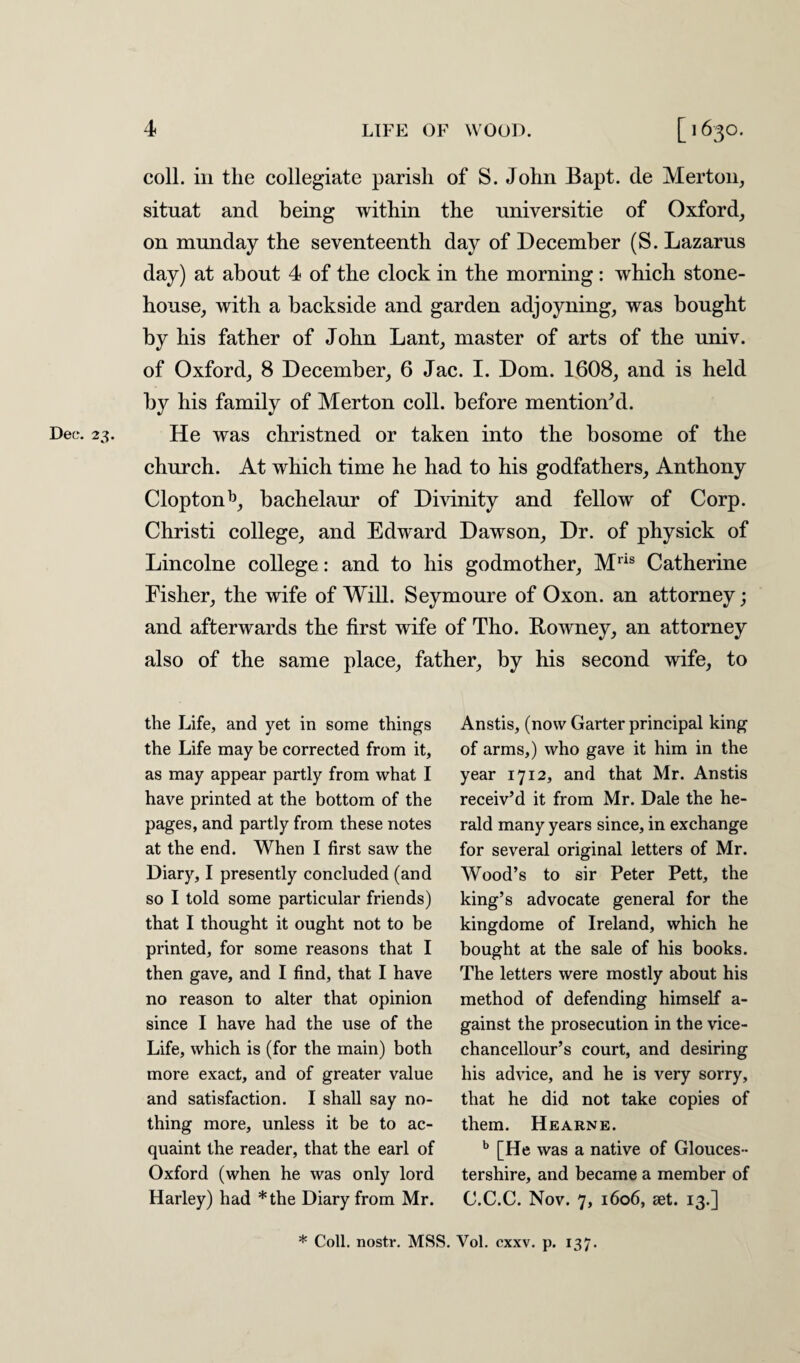 coll, in the collegiate parish of S. John Bapt. de Merton, situat and being within the nniversitie of Oxford, on munday the seventeenth day of December (S. Lazarus day) at about 4 of the clock in the morning: which stone- house, with a backside and garden adjoyning, was bought by his father of John Lant, master of arts of the univ. of Oxford, 8 December, 6 Jac. I. Dom. 1608, and is held by his family of Merton coll, before mention'd. Dec. 23. He was christned or taken into the bosome of the church. At which time he had to his godfathers, Anthony Cloptonb, bachelaur of Divinity and fellow of Corp. Christi college, and Edward Dawson, Dr. of physick of Lincolne college: and to his godmother, Mris Catherine Fisher, the wife of Will. Seymoure of Oxon. an attorney; and afterwards the first wife of Tho. Rowney, an attorney also of the same place, father, by his second wife, to the Life, and yet in some things the Life may be corrected from it, as may appear partly from what I have printed at the bottom of the pages, and partly from these notes at the end. When I first saw the Diary, I presently concluded (and so I told some particular friends) that I thought it ought not to be printed, for some reasons that I then gave, and I find, that I have no reason to alter that opinion since I have had the use of the Life, which is (for the main) both more exact, and of greater value and satisfaction. I shall say no¬ thing more, unless it be to ac¬ quaint the reader, that the earl of Oxford (when he was only lord Harley) had *the Diary from Mr. Anstis, (now Garter principal king of arms,) who gave it him in the year 1712, and that Mr. Anstis receiv’d it from Mr. Dale the he¬ rald many years since, in exchange for several original letters of Mr. Wood’s to sir Peter Pett, the king’s advocate general for the kingdome of Ireland, which he bought at the sale of his books. The letters were mostly about his method of defending himself a- gainst the prosecution in the vice- chancellour’s court, and desiring his advice, and he is very sorry, that he did not take copies of them. Hearne. [He was a native of Glouces ¬ tershire, and became a member of C.C.C. Nov. 7, 1606, set. 13.] * Coll, nostr. MSS. Vol. cxxv. p. 137.