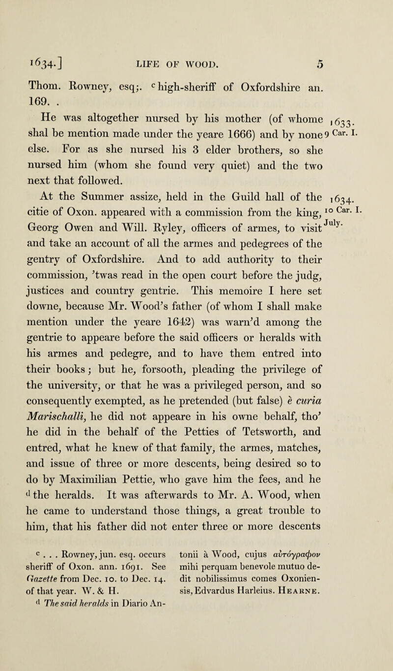 Thom. Rowney, esq;. c high-sheriff of Oxfordshire an. 169. . He was altogether nursed by his mother (of whome 1633. shal be mention made under the yeare 1666) and by none 9 Car-1. else. For as she nursed his 3 elder brothers, so she nursed him (whom she found very quiet) and the two next that followed. At the Summer assize, held in the Guild hall of the 1634. citie of Oxon. appeared with a commission from the king,10 Car- 1 Georg Owen and Will. Ryley, officers of armes, to visitJuly' and take an account of all the armes and pedegrees of the gentry of Oxfordshire. And to add authority to their commission, ’twas read in the open court before the judg, justices and country gentrie. This memoire I here set downe, because Mr. Wood’s father (of whom I shall make mention under the yeare 1642) was warn’d among the gentrie to appeare before the said officers or heralds with his armes and pedegre, and to have them entred into their books; but he, forsooth, pleading the privilege of the university, or that he was a privileged person, and so consequently exempted, as he pretended (but false) e curia Marischalli, he did not appeare in his owne behalf, tho’ he did in the behalf of the Petties of Tetsworth, and entred, what he knew of that family, the armes, matches, and issue of three or more descents, being desired so to do by Maximilian Pettie, who gave him the fees, and he dthe heralds. It was afterwards to Mr. A. Wood, when he came to understand those things, a great trouble to him, that his father did not enter three or more descents c . . . Rowney, jun. esq. occurs tonii a Wood, cujus avToypatyov sheriff of Oxon. ann. 1691. See mihi perquam benevole mutuo de- Gazette from Dec. 10. to Dec. 14. dit nobilissimus comes Oxonien- of that year. W. & H. sis,Edvardus Harleius. Hearne. (l The said heralds in Diario An-
