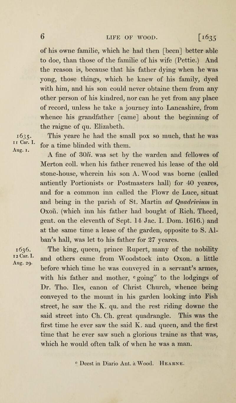 i635- i r Car. I. Aug. i. 1636. 12 Car. I. Aug. 29. 6 LIFE OF WOOD. [1635 of his owne familie, which he had then [been] better able to doe, than those of the familie of his wife (Pettie.) And the reason is, because that his father dying when he was yong, those things, which he knew of his family, dyed with him, and his son could never obtaine them from any other person of his kindred, nor can he yet from any place of record, unless he take a journey into Lancashire, from whence his grandfather [came] about the beginning of the raigne of qu. Elizabeth. This yeare he had the small pox so much, that he was for a time blinded with them. A fine of SOU. was set by the warden and fellowes of Merton coll, when his father renewed his lease of the old stone-honse, wherein his son A. Wood was borne (called antiently Portionists or Postmasters hall) for 40 yeares, and for a common inn called the Elowr de Luce, sitnat and being in the parish of St. Martin ad Quadrivium in Oxon. (which inn his father had bought of Rich. Theed, gent, on the eleventh of Sept. 14 Jac. I. Dom. 1616.) and at the same time a lease of the garden, opposite to S. Al¬ bany hall, was let to his father for 27 yeares. The king, queen, prince Rupert, many of the nobility and others came from Woodstock into Oxon. a little before which time he was conveyed in a servants armes, with his father and mother, e going to the lodgings of Dr. Tho. lies, canon of Christ Church, whence being conveyed to the mount in his garden looking into Fish street, he saw the K. qu. and the rest riding downe the said street into Ch. Ch. great quadrangle. This was the first time he ever saw the said K. and queen, and the first time that he ever saw such a glorious traine as that was, which he would often talk of when he was a man. e Deest in Diario Ant. a Wood. Hearne.