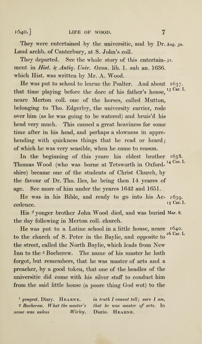 They were entertained by the universitie, and by Dr. Aug. 30. Laud archb. of Canterbury, at S. John’s coll. They departed. See the whole story of this entertain-31. ment in Hist, ty Antiq. Univ. Oxon. lib. 1. sub an. 1636. which Hist, was written by Mr. A. Wood. He was put to school to learne the Psalter. And about 1637. that time playing before the dore of his father’s house,13 Car'1 neare Merton coll, one of the horses, called Mutton, belonging to Tho. Edgerley, the university carrier, rode over him (as he was going to be watered) and bruis’d his head very much. This caused a great heaviness for some time after in his head, and perhaps a slowness in appre¬ hending with quickness things that he read or heard; of which he was verv sensible, when he came to reason. In the beginning of this yeare his eldest brother 1638. Thomas Wood (who was borne at Tetsworth in Oxford-14^’1 shire) became one of the students of Christ Church, by the favour of Dr. Tho. lies, he being then 14 yeares of age. See more of him under the yeares 1642 and 1651. He was in his Bible, and ready to go into his Ac- 1639. cedence. 15 Car. I His f yonger brother John Wood died, and was buried Mar. 8. the day following in Merton coll, church. He was put to a Latine school in a little house, neare 1640. .16 Car I, to the church of S. Peter in the Baylie, and opposite to the street, called the North Baylie, wdiich leads from New Inn to the § Bocherew. The name of his master he hath forgot, but remembers, that he was master of arts and a preacher, by a good token, that one of the beadles of the universitie did come with his silver staff to conduct him from the said little house (a poore thing God wot) to the f yongest. Diary. Hearne. in truth I cannot tell; sure I am, £ Bocherew. What the master's that he was master of arts. In name was unless Wirley. Diario. Hearne.