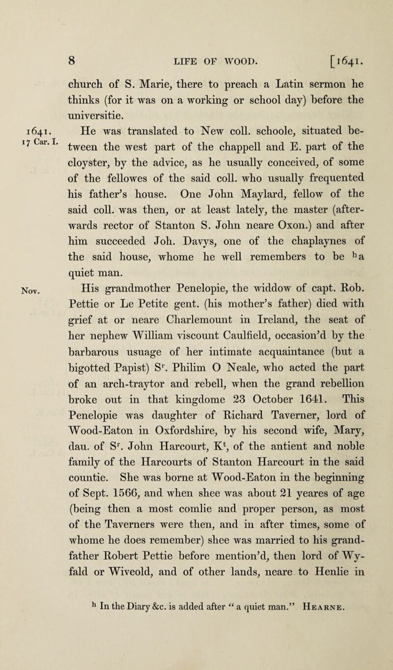 1641. 17 Car. I. Nov. 8 LIFE OF WOOD. [1641. church of S. Marie, there to preach a Latin sermon he thinks (for it was on a working or school day) before the universitie. He was translated to New coll, schoole, situated be¬ tween the west part of the chappell and E. part of the cloyster, by the advice, as he usually conceived, of some of the fellowes of the said coll, who usually frequented his fathers house. One John Maylard, fellow of the said coll, was then, or at least lately, the master (after¬ wards rector of Stanton S. John neare Oxon.) and after him succeeded Joh. Davys, one of the chaplaynes of the said house, whome he well remembers to he ha quiet man. His grandmother Penelopie, the widdow of capt. Rob. Pettie or Le Petite gent, (his mother’s father) died with grief at or neare Charlemount in Ireland, the seat of her nephew William viscount Caulfield, occasion’d by the barbarous usuage of her intimate acquaintance (but a bigotted Papist) Sr. Philim O Neale, who acted the part of an arch-tray tor and rebell, when the grand rebellion broke out in that kingdome 23 October 1641. This Penelopie was daughter of Richard Taverner, lord of Wood-Eaton in Oxfordshire, by his second wife, Mary, dau. of Sr. John Harcourt, K4, of the antient and noble family of the Harcourts of Stanton Harcourt in the said countie. She was borne at Wood-Eaton in the beginning of Sept. 1566, and when shee was about 21 yeares of age (being then a most comlie and proper person, as most of the Taverners were then, and in after times, some of whome he does remember) shee was married to his grand¬ father Robert Pettie before mention’d, then lord of Wy- fald or Wiveold, and of other lands, neare to Henlie in h In the Diary &c. is added after “ a quiet man.” Hearne.