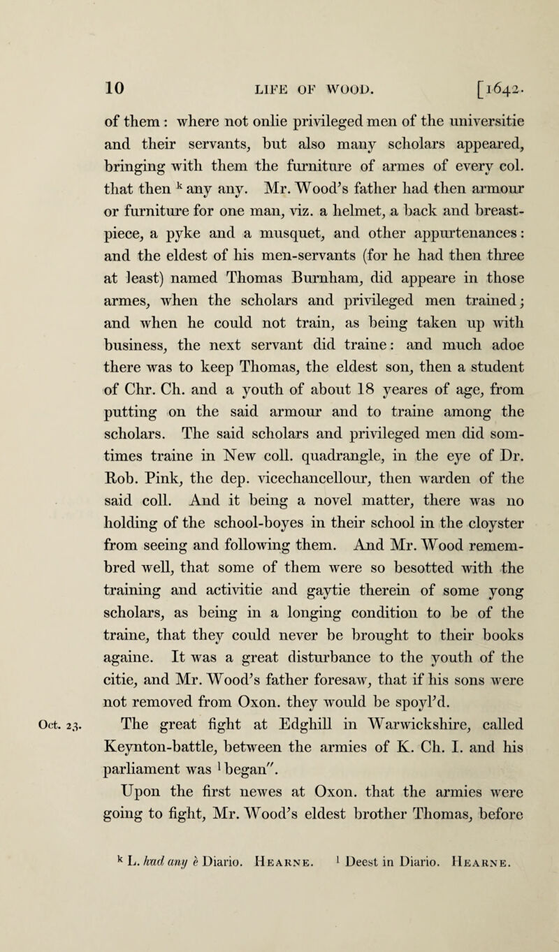 of them : where not onlie privileged men of the universitie and their servants, hut also many scholars appeared, bringing with them the furniture of armes of every col. that then k any any. Mr. Wood’s father had then armour or furniture for one man, viz. a helmet, a hack and breast- piece, a pyke and a musquet, and other appurtenances: and the eldest of his men-servants (for he had then three at least) named Thomas Burnham, did appeare in those armes, when the scholars and privileged men trained; and when he could not train, as being taken up with business, the next servant did traine: and much adoe there was to keep Thomas, the eldest son, then a student of Chr. Ch. and a youth of about 18 yeares of age, from putting on the said armour and to traine among the scholars. The said scholars and privileged men did som- times traine in New coll, quadrangle, in the eye of Dr. Bob. Pink, the dep. vicechancellour, then warden of the said coll. And it being a novel matter, there was no holding of the school-boyes in their school in the cloyster from seeing and following them. And Mr. Wood remem- bred well, that some of them were so besotted with the training and activitie and gaytie therein of some yong scholars, as being in a longing condition to be of the traine, that they could never be brought to their books againe. It was a great disturbance to the youth of the citie, and Mr. Wood’s father foresaw, that if his sons were not removed from Oxon. they would be spoyl’d. Oct. 23. The great fight at Edghill in Warwickshire, called Keynton-battle, between the armies of K. Ch. I. and his parliament was 1 began. Upon the first newes at Oxon. that the armies were going to fight, Mr. Wood’s eldest brother Thomas, before