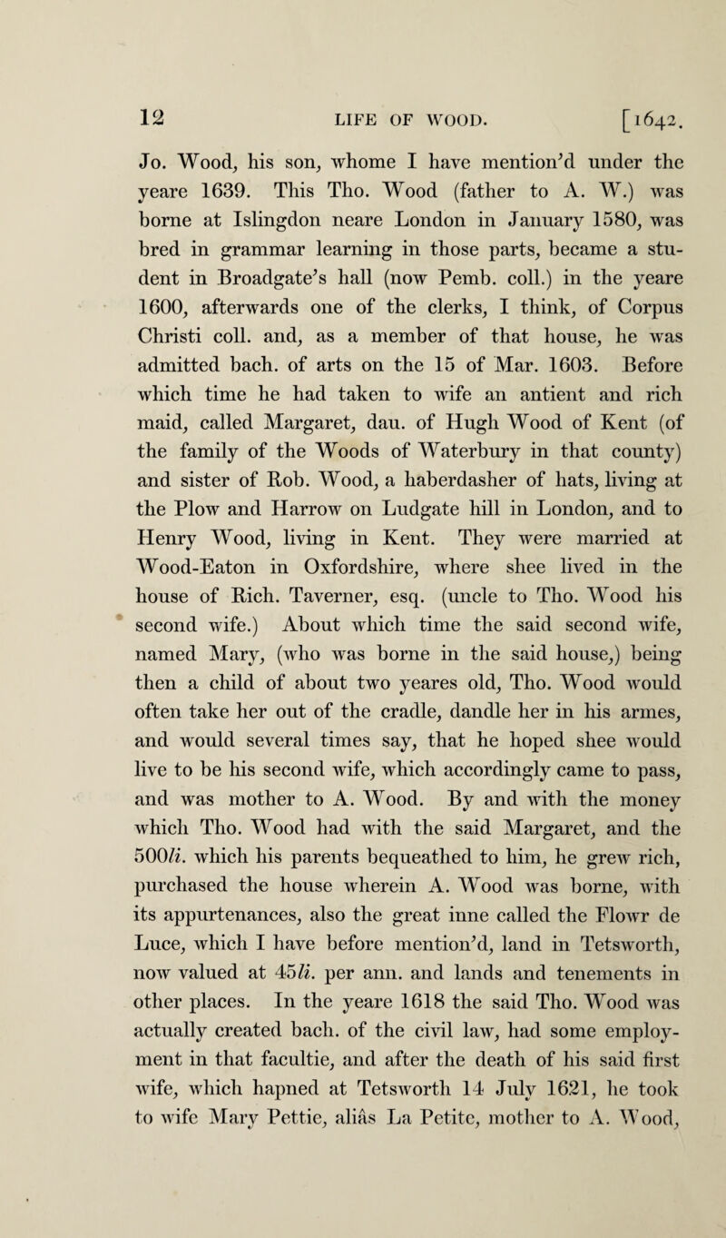 Jo. Wood, his son, whome I have mentioned under the yeare 1639. This Tho. Wood (father to A. W.) was borne at Islingdon neare London in January 1580, was bred in grammar learning in those parts, became a stu¬ dent in Broadgate’s hall (now Pemb. coll.) in the yeare 1600, afterwards one of the clerks, I think, of Corpus Christi coll, and, as a member of that house, he was admitted bach, of arts on the 15 of Mar. 1603. Before which time he had taken to wife an antient and rich maid, called Margaret, dau. of Hugh Wood of Kent (of the family of the Woods of Waterbury in that county) and sister of Bob. Wood, a haberdasher of hats, living at the Plow and Harrow on Ludgate hill in London, and to Henry Wood, living in Kent. They were married at Wood-Eaton in Oxfordshire, where shee lived in the house of Rich. Taverner, esq. (uncle to Tho. Wood his second wife.) About which time the said second wife, named Mary, (who was borne in the said house,) being then a child of about two yeares old, Tho. Wood would often take her out of the cradle, dandle her in his armes, and would several times say, that he hoped shee would live to be his second wife, which accordingly came to pass, and was mother to A. Wood. By and with the money which Tho. Wood had with the said Margaret, and the 500/i. which his parents bequeathed to him, he grew rich, purchased the house wherein A. Wood was borne, with its appurtenances, also the great inne called the Flowr de Luce, which I have before mentioned, land in Tetsworth, now valued at 45li. per ann. and lands and tenements in other places. In the yeare 1618 the said Tho. Wood was actually created bach, of the civil law, had some employ¬ ment in that facultie, and after the death of his said first wife, which hapned at Tetsworth 14 July 16.21, he took to wife Mary Pettie, alias La Petite, mother to A. Wood,