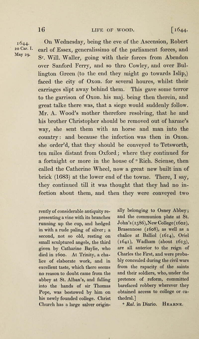1644. 20 Car. I. May 29. On Wednesday, being the eve of the Ascension, Robert earl of Essex, generalissimo of the parliament forces, and Sr. Will. Waller, going with their forces from Abendon over Sanford Ferry, and so thro Cowley, and over Bul- lington Green (to the end they might go towards Islip,) faced the city of Oxon. for several honres, whilst their carriages slipt away behind them. This gave some terror to the garrison of Oxon. his maj. being then therein, and great talke there was, that a siege would suddenly follow. Mr. A. Wood's mother therefore resolving, that he and his brother Christopher should be removed out of harme's way, she sent them with an horse and man into the country: and because the infection was then in Oxon. she order'd, that they should be conveyed to Tetsworth, ten miles distant from Oxford; where they continued for a fortnight or more in the house of0 Rich. Sciense, then called the Catherine Wheel, now a great new built inn of brick (1683) at the lower end of the towne. There, I say, they continued till it was thought that they had no in¬ fection about them, and then they were conveyed two rently of considerable antiquity re¬ presenting a vine with its branches running up the cup, and hedged in with a rude paling of silver; a second, not so old, resting on small sculptured angels, the third given by Catharine Baylie, who died in 1600. At Trinity, a cha¬ lice of elaborate work, and in excellent taste, which there seems no reason to doubt came from the abbey at St. Alban’s, and falling into the hands of sir Thomas Pope, was bestowed by him on his newly founded college. Christ Church has a large salver origin¬ ally belonging to Osney Abbey; and the communion plate at St. John’s (i586),New College (1602), Brasennose (1608), as well as a chalice at Balliol (1614), Oriel (1641), Wadham (about 1613), are all anterior to the reign of Charles the First, and were proba¬ bly concealed during the civil wars from the rapacity of the saints and their soldiers, who, under the pretence of reform, committed barefaced robbery wherever they obtained access to college or ca¬ thedral.] 0 Ral. in Diario. Hearne.