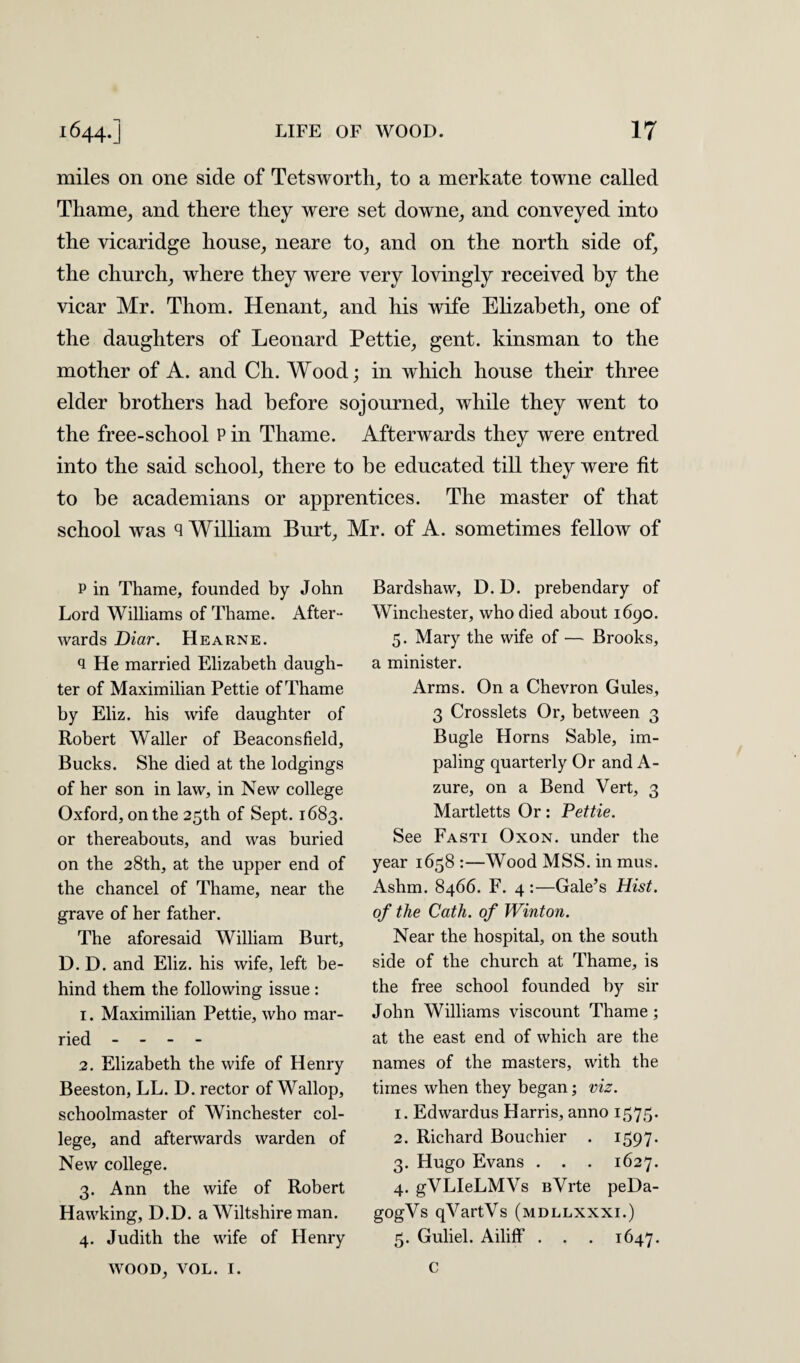 miles on one side of Tetsworth, to a merkate towne called Thame, and there they were set downe, and conveyed into the vicaridge house, neare to, and on the north side of, the church, where they were very lovingly received by the vicar Mr. Thom. Henant, and his wife Elizabeth, one of the daughters of Leonard Pettie, gent, kinsman to the mother of A. and Ch. Wood; in which house their three elder brothers had before sojourned, while they went to the free-school P in Thame. Afterwards they were entred into the said school, there to be educated till they were fit to be academians or apprentices. The master of that school was q William Burt, Mr. of A. sometimes fellow of p in Thame, founded by John Lord Williams of Thame. After- wards Diar. Hearne. q He married Elizabeth daugh¬ ter of Maximilian Pettie of Thame by Eliz. his wife daughter of Robert Waller of Beaconsfield, Bucks. She died at the lodgings of her son in law, in New college Oxford, on the 25th of Sept. 1683. or thereabouts, and was buried on the 28th, at the upper end of the chancel of Thame, near the grave of her father. The aforesaid William Burt, D. D. and Eliz. his wife, left be¬ hind them the following issue : 1. Maximilian Pettie, who mar¬ ried - - - - 2. Elizabeth the wife of Henry Beeston, LL. D. rector of Wallop, schoolmaster of Winchester col¬ lege, and afterwards warden of New college. 3. Ann the wife of Robert Hawking, D.D. a Wiltshire man. 4. Judith the wife of Henry WOOD, VOL. I. Bardshaw, D.D. prebendary of Winchester, who died about 1690. 5. Mary the wife of — Brooks, a minister. Arms. On a Chevron Gules, 3 Crosslets Or, between 3 Bugle Horns Sable, im¬ paling quarterly Or and A- zure, on a Bend Vert, 3 Martletts Or: Pettie. See Fasti Oxon. under the year 1658 :—Wood MSS. in mus. Ashm. 8466. F. 4 :—Gale’s Hist, of the Cath. of Winton. Near the hospital, on the south side of the church at Thame, is the free school founded by sir John Williams viscount Thame; at the east end of which are the names of the masters, with the times when they began; viz. 1. Edwardus Harris, anno 1575. 2. Richard Bouchier . 1597. 3. Hugo Evans . . . 1627. 4. gVLIeLMVs BVrte peDa- gogVs qVartVs (mdllxxxi.) 5. Guliel. Ailiff . . . 1647. C