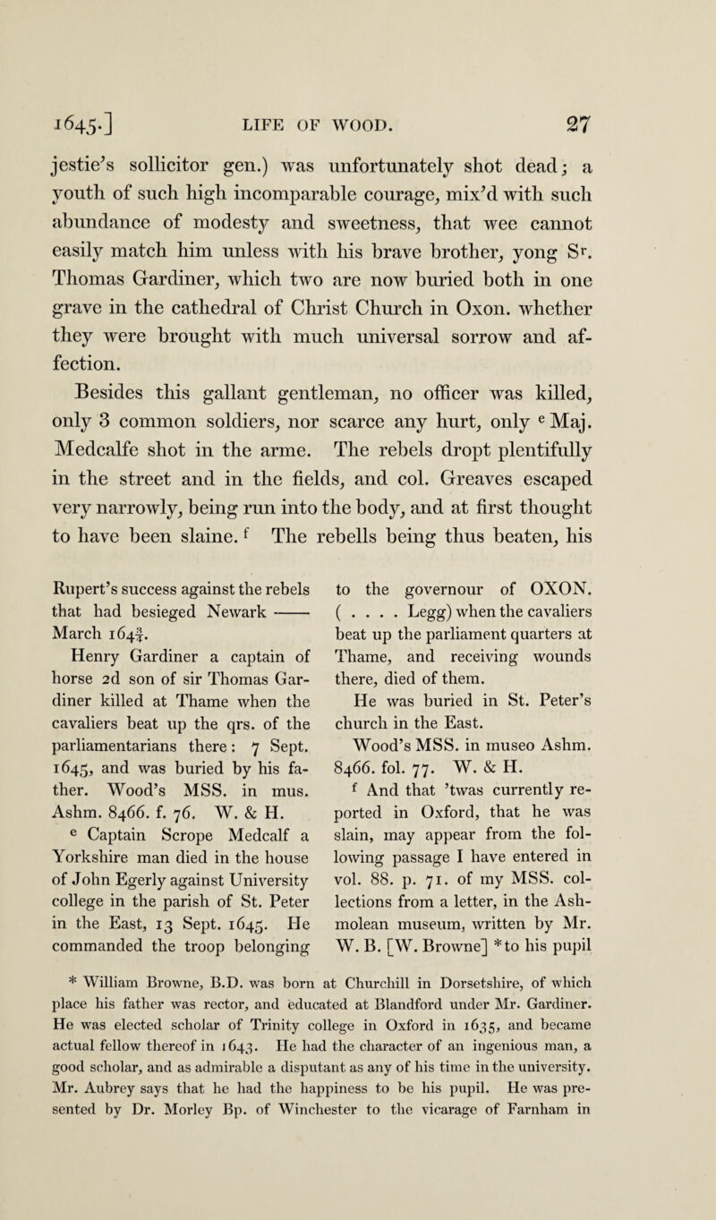 jestie’s sollicitor gen.) was unfortunately shot dead; a youth of such high incomparable courage, mix’d with such abundance of modesty and sweetness, that wee cannot easily match him unless with his brave brother, yong Sr. Thomas Gardiner, which two are now buried both in one grave in the cathedral of Christ Church in Oxon. whether they were brought with much universal sorrow and af¬ fection. Besides this gallant gentleman, no officer was killed, only 3 common soldiers, nor scarce any hurt, only e Maj. Medcalfe shot in the arme. The rebels dropt plentifully in the street and in the fields, and col. Greaves escaped very narrowly, being run into the body, and at first thought to have been slaine.f The rebells being thus beaten, his Rupert’s success against the rebels that had besieged Newark- March 164^. Henry Gardiner a captain of horse 2d son of sir Thomas Gar¬ diner killed at Thame when the cavaliers beat up the qrs. of the parliamentarians there: 7 Sept. 1645, and was buried by his fa¬ ther. Wood’s MSS. in mus. Ashm. 8466. f. 76. W. & H. e Captain Scrope Medcalf a Yorkshire man died in the house of John Egerly against University college in the parish of St. Peter in the East, 13 Sept. 1645. He commanded the troop belonging to the governour of OXON. ( . . . . Legg) when the cavaliers beat up the parliament quarters at Thame, and receiving wounds there, died of them. He was buried in St. Peter’s church in the East. Wood’s MSS. in inuseo Ashm. 8466. fol. 77. W. & H. f And that ’twas currently re¬ ported in Oxford, that he was slain, may appear from the fol¬ lowing passage I have entered in vol. 88. p. 71. of my MSS. col¬ lections from a letter, in the Ash- molean museum, written by Mr. W. B. [W. Browne] *to his pupil * William Browne, B.D. was born at Churchill in Dorsetshire, of which place his father was rector, and educated at Blandford under Mr. Gardiner. He was elected scholar of Trinity college in Oxford in 1635, and became actual fellow thereof in 1643. He had the character of an ingenious man, a good scholar, and as admirable a disputant as any of his time in the university. Mr. Aubrey says that he had the happiness to be his pupil. He was pre¬ sented by Dr. Morley Bp. of Winchester to the vicarage of Farnham in