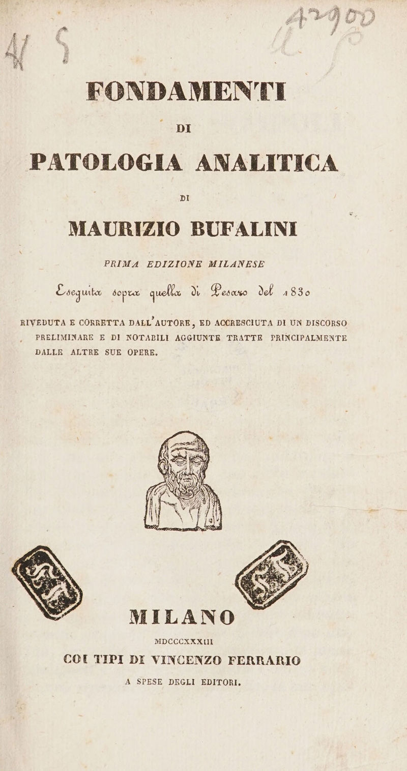 PATOLOGIA ANALITICA MAURIZIO BUFALINI PRIMA EDIZIONE MILANESE E seguita sopra quella hp (Pao del 1830 RIVEDUTA E CORRETTA DALL'AUTORE, ED ACCRESCIUTA DI UN DISCORSO PRELIMINARE E DI NOTABILI AGGIUNTE TRATTE PRINCIPALMENTE DALLE ALTRE SUE OPERE, MILANO MDCCCXKXLIII CCI TIPI DI VINCENZO FERRARIO A SPESE DEGLI EDITORI,