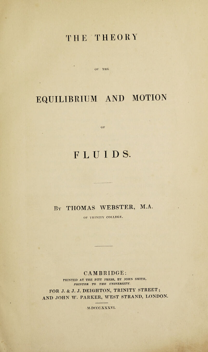 TH E THEORY OK 'HIE EQUILIBRIUM AND MOTION OK FLUIDS. By THOMAS WEBSTER, M.A. OF TRINITY COT.EEGF. CAMBRIDGE: PRINTED AT THE PITT TRESS, BY JOHN SMITH, PRINTER TO THE UNIVERSITY. FOR J. & J. J. DEIGHTON, TRINITY STREET; AND JOHN W. PARKER, WEST STRAND, LONDON. M.DCCC.XXXVI.