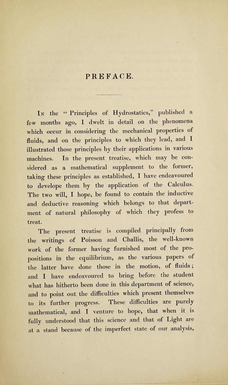 PREFACE. In the 66 Principles of Hydrostatics,^ published a few months ago, I dwelt in detail on the phenomena which occur in considering the mechanical properties of fluids, and on the principles to which they lead, and I illustrated those principles by their applications in various machines. In the present treatise, which may be con¬ sidered as a mathematical supplement to the former, taking these principles as established, I have endeavoured to develope them by the application of the Calculus. The two will, I hope, be found to contain the inductive and deductive reasoning which belongs to that depart¬ ment of natural philosophy of which they profess to treat. The present treatise is compiled principally from the writings of Poisson and Challis, the well-known work of the former having furnished most of the pro¬ positions in the equilibrium, as the various papers of the latter have done those in the motion, of fluids; and I have endeavoured to bring before the student what has hitherto been done in this department of science, and to point out the difficulties which present themselves to its further progress. These difficulties are purely mathematical, and I venture to hope, that when it is fully understood that this science and that of Light are at a stand because of the imperfect state of our analysis,