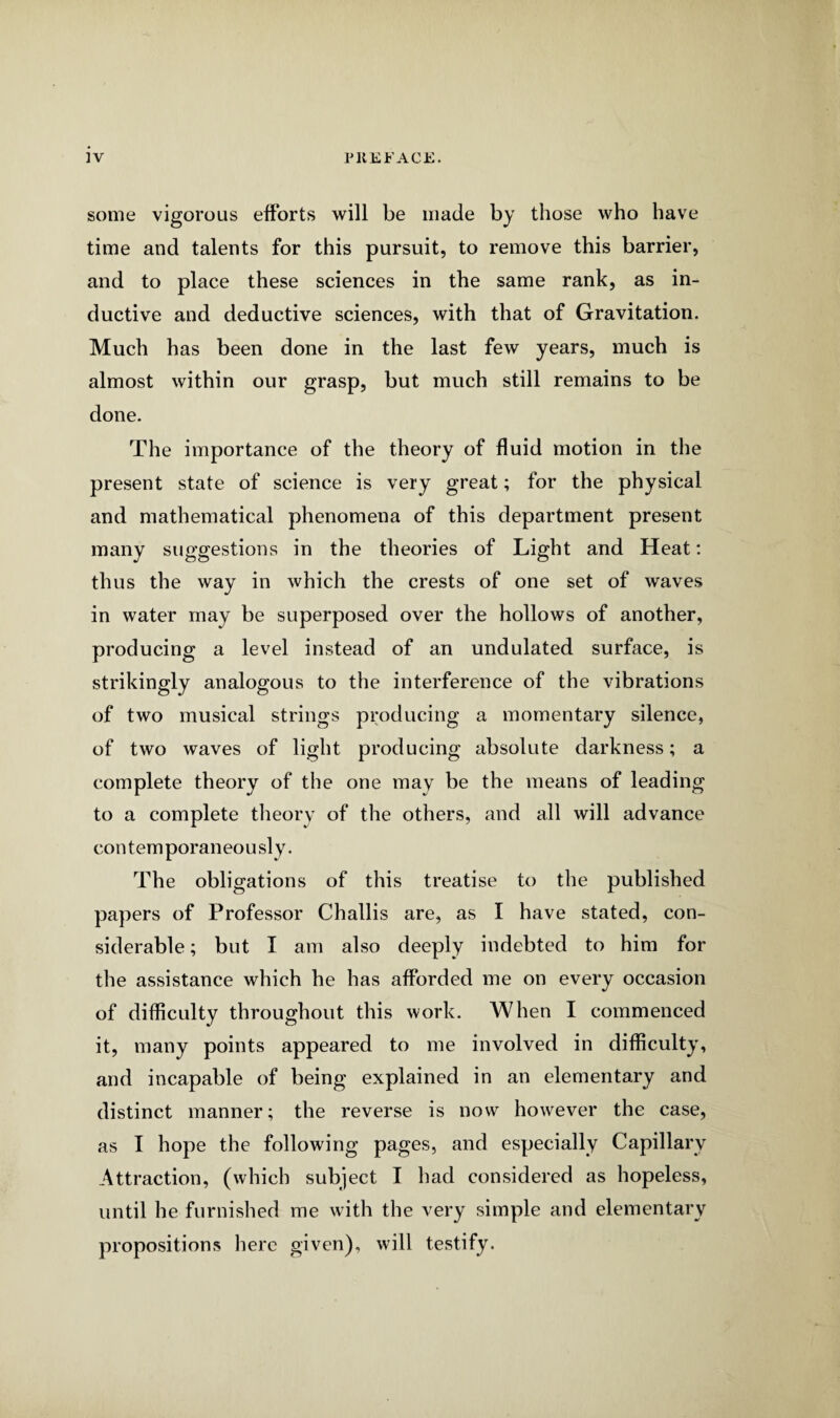 some vigorous efforts will be made by those who have time and talents for this pursuit, to remove this barrier, and to place these sciences in the same rank, as in¬ ductive and deductive sciences, with that of Gravitation. Much has been done in the last few years, much is almost within our grasp, but much still remains to be done. The importance of the theory of fluid motion in the present state of science is very great; for the physical and mathematical phenomena of this department present many suggestions in the theories of Light and Heat: thus the way in which the crests of one set of waves in water may be superposed over the hollows of another, producing a level instead of an undulated surface, is strikingly analogous to the interference of the vibrations of two musical strings producing a momentary silence, of two waves of light producing absolute darkness; a complete theory of the one may be the means of leading to a complete theory of the others, and all will advance contemporaneously. The obligations of this treatise to the published papers of Professor Challis are, as I have stated, con¬ siderable ; but I am also deeply indebted to him for the assistance which he has afforded me on every occasion of difficulty throughout this work. When I commenced it, many points appeared to me involved in difficulty, and incapable of being explained in an elementary and distinct manner; the reverse is now however the case, as I hope the following pages, and especially Capillary Attraction, (which subject I had considered as hopeless, until he furnished me with the very simple and elementary propositions here given), will testify.