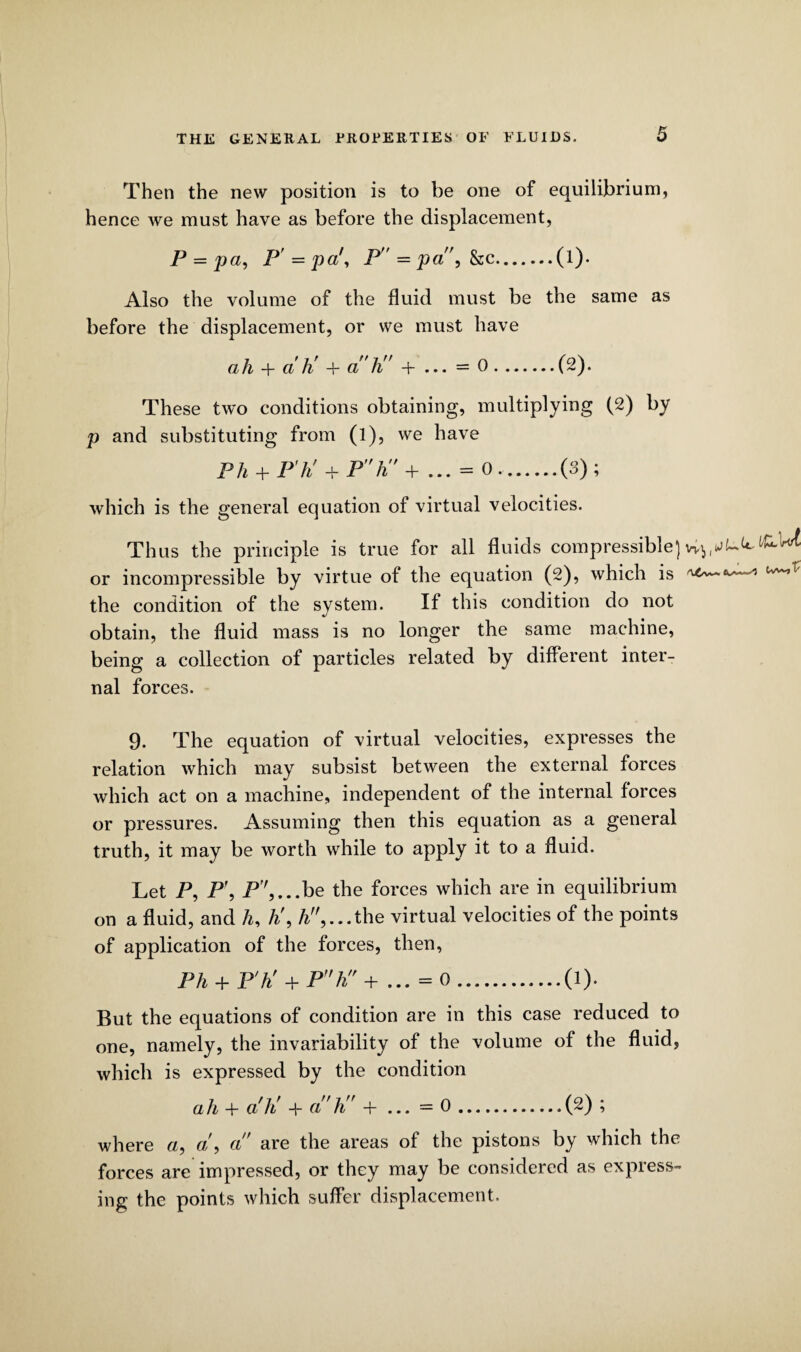 Then the new position is to be one of equilibrium, hence we must have as before the displacement, P = pa, P' = pa', P = pa,kc.(l). Also the volume of the fluid must be the same as before the displacement, or we must have ah + ah' + ah + ... = 0.(2). These two conditions obtaining, multiplying (2) by p and substituting from (l), we have Ph + P'h' + P''ti' + ... = 0,.(3); which is the general equation of virtual velocities. Thus the principle is true for all fluids compressible] vv^ or incompressible by virtue of the equation (2), which is ^/v~- the condition of the svstem. If this condition do not •j obtain, the fluid mass is no longer the same machine, being a collection of particles related by different inter¬ nal forces. 9. The equation of virtual velocities, expresses the relation which may subsist between the external forces which act on a machine, independent of the internal forces or pressures. Assuming then this equation as a general truth, it may be worth while to apply it to a fluid. Let P, P\ P7,...be the forces which are in equilibrium on a fluid, and h, h\ A,...the virtual velocities of the points of application of the forces, then, Ph + P'h' + Ph + ... =0.(1). But the equations of condition are in this case reduced to one, namely, the invariability of the volume of the fluid, which is expressed by the condition ah + ah' + ah + ... =0.(2) ; where a, a9 a are the areas of the pistons by which the forces are impressed, or they may be considered as express¬ ing the points which suffer displacement.